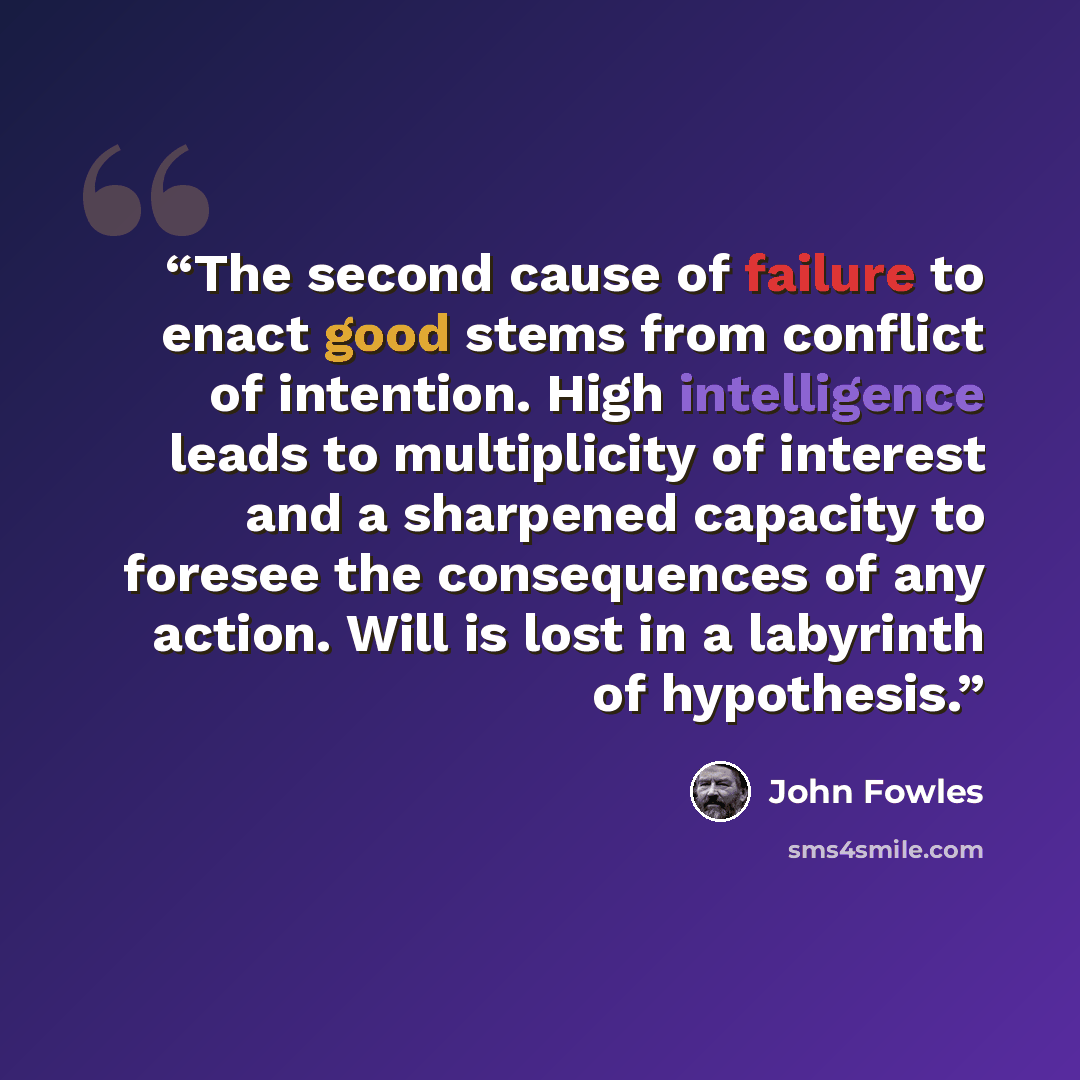 “The second cause of failure to enact good stems from conflict of intention. High intelligence leads to multiplicity of interest and a sharpened capacity to foresee the consequences of any action. Will is lost in a labyrinth of hypothesis.” quote by John Fowles