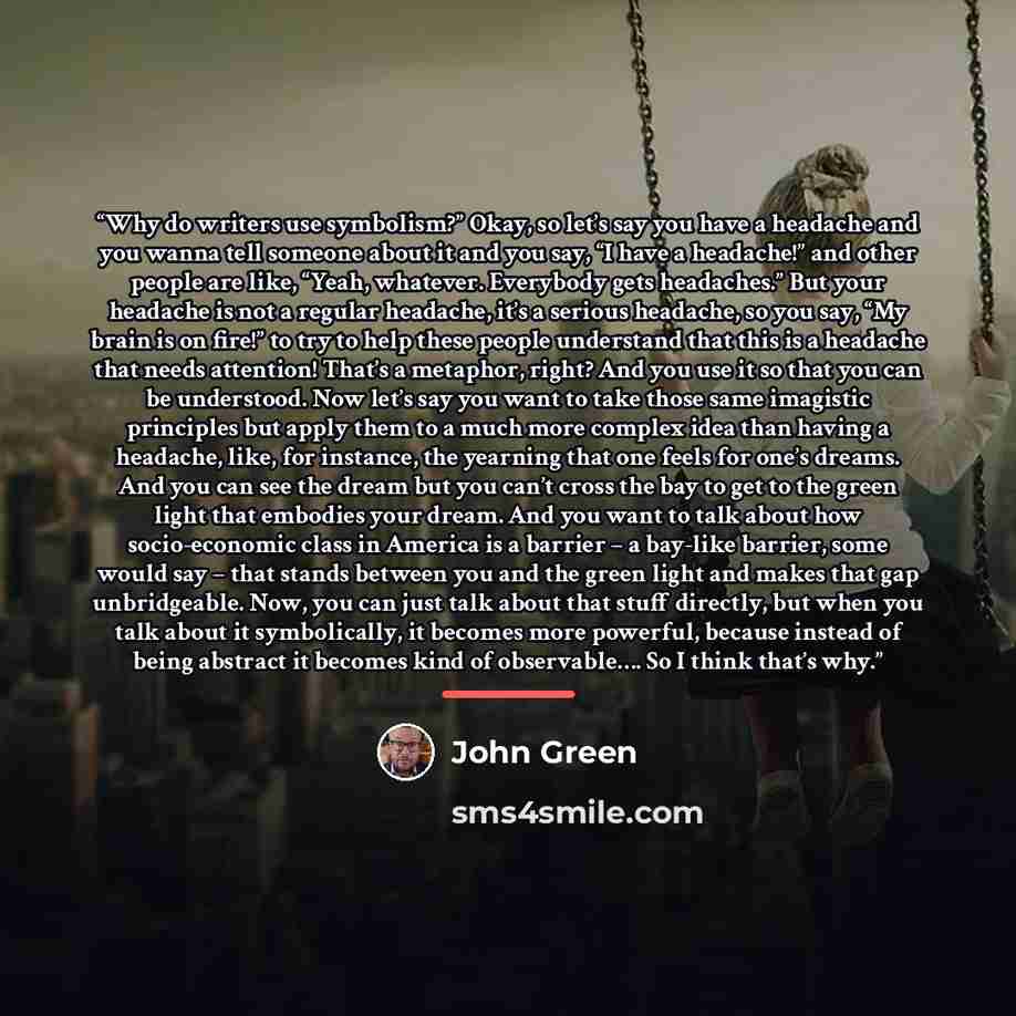“Why do writers use symbolism?” Okay, so let’s say you have a headache and you wanna tell someone about it and you say, “I have a headache!” and other people are like, “Yeah, whatever. Everybody gets headaches.” But your headache is not a regular headache, it’s a serious headache, so you say, “My…” quote by John Green