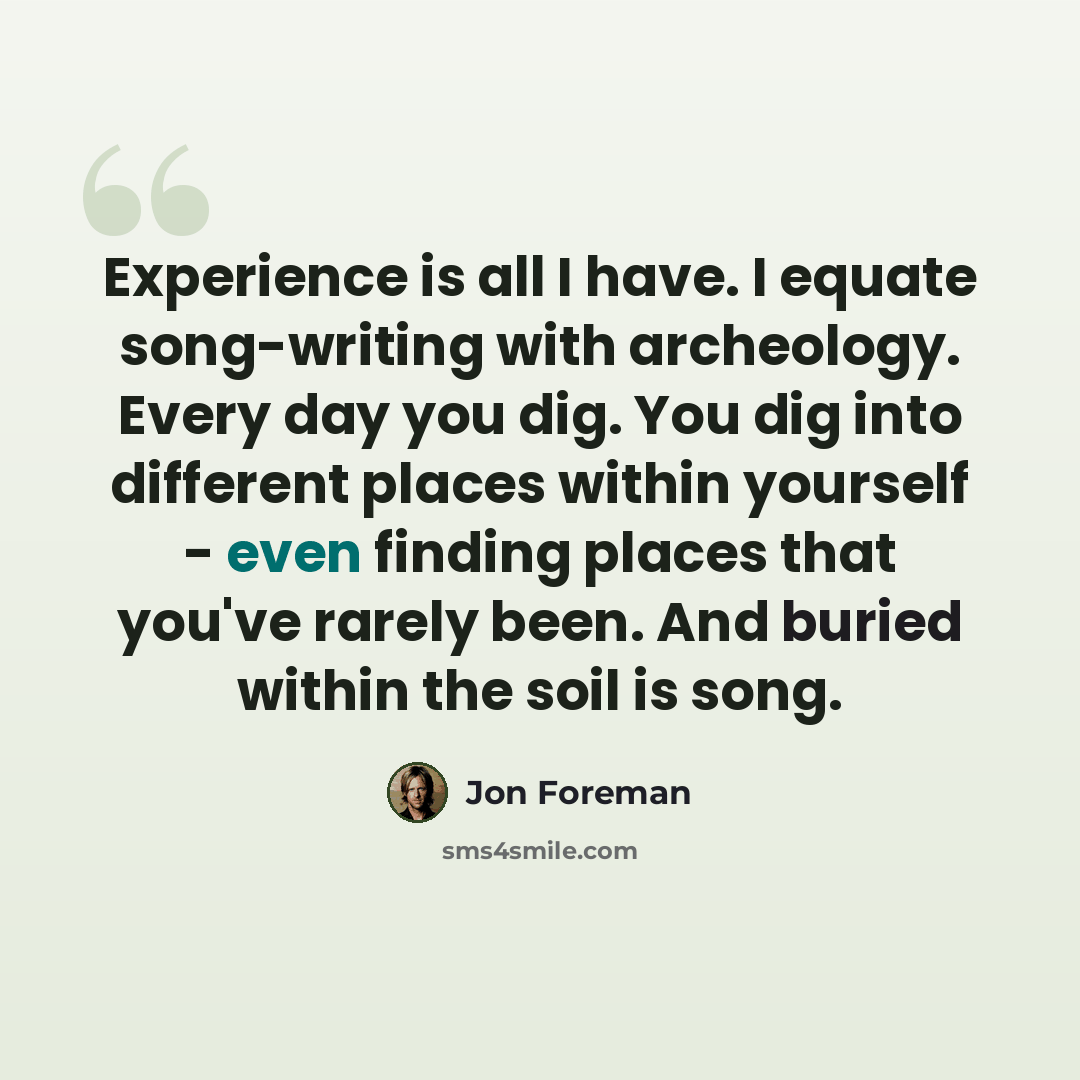 “Experience is all I have. I equate song-writing with archeology. Every day you dig. You dig into different places within yourself - even finding places that you've rarely been. And buried within the soil is song.” quote by Jon Foreman