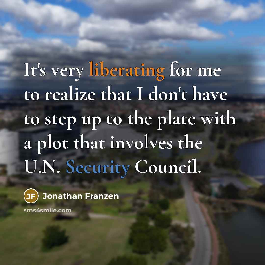 “It's very liberating for me to realize that I don't have to step up to the plate with a plot that involves the U.N. Security Council.” quote by Jonathan Franzen