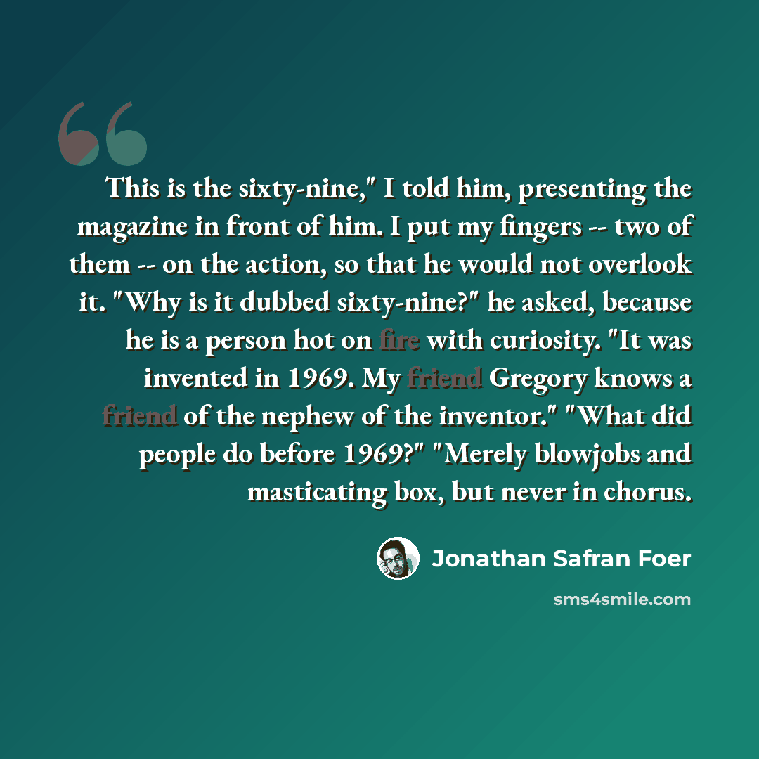 “This is the sixty-nine," I told him, presenting the magazine in front of him. I put my fingers -- two of them -- on the action, so that he would not overlook it. "Why is it dubbed sixty-nine?" he asked, because he is a person hot on fire with curiosity. "It was invented in 1969. My friend Gregory…” quote by Jonathan Safran Foer