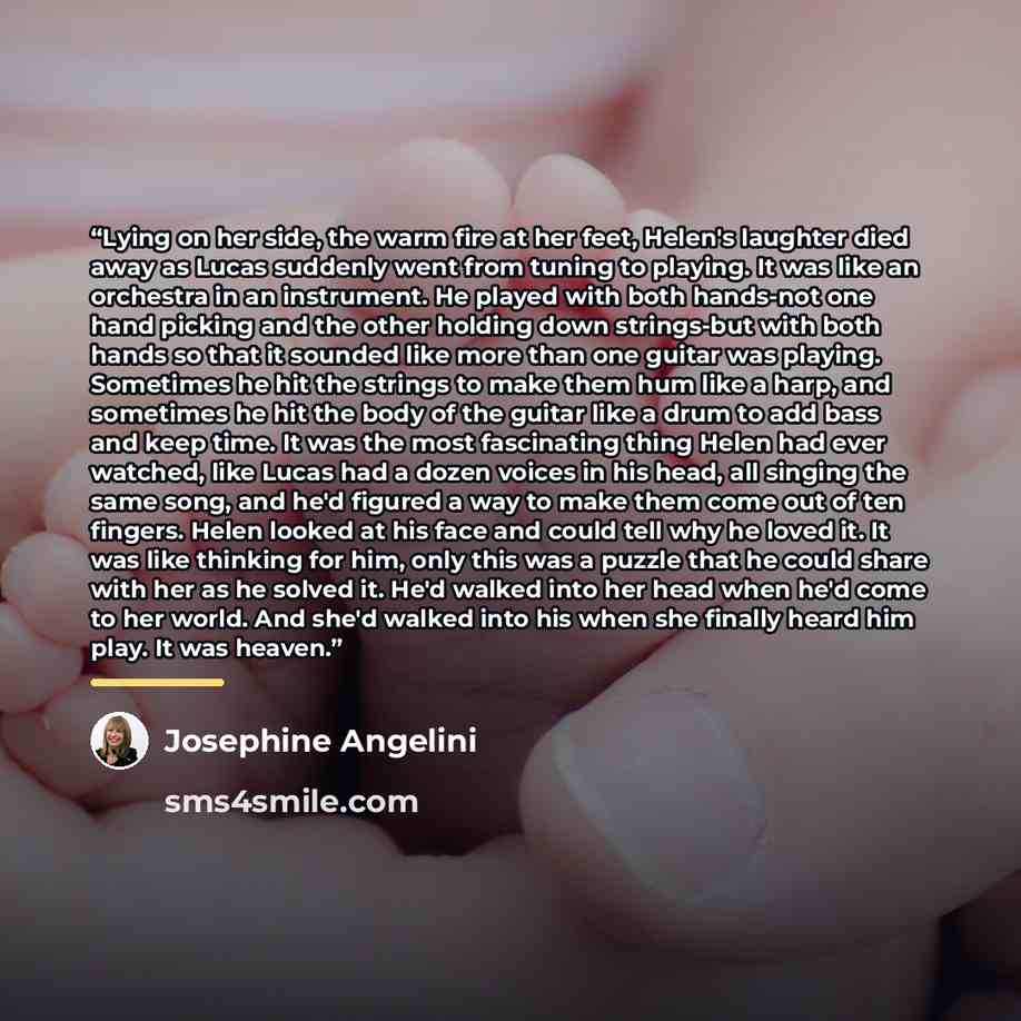 “Lying on her side, the warm fire at her feet, Helen's laughter died away as Lucas suddenly went from tuning to playing. It was like an orchestra in an instrument. He played with both hands-not one hand picking and the other holding down strings-but with both hands so that it sounded like more than…” quote by Josephine Angelini