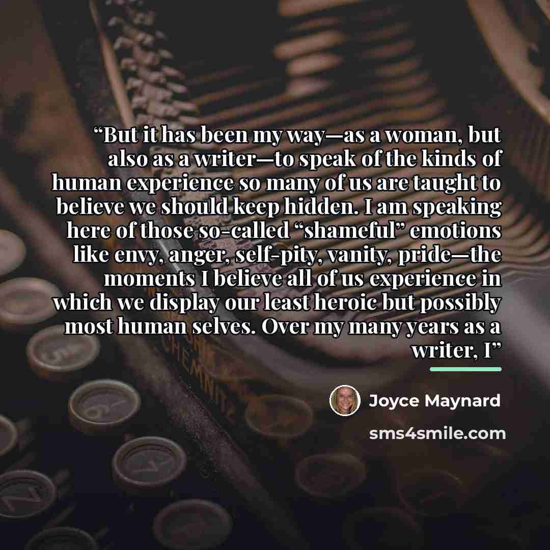 “But it has been my way—as a woman, but also as a writer—to speak of the kinds of human experience so many of us are taught to believe we should keep hidden. I am speaking here of those so-called “shameful” emotions like envy, anger, self-pity, vanity, pride—the moments I believe all of us…” quote by Joyce Maynard
