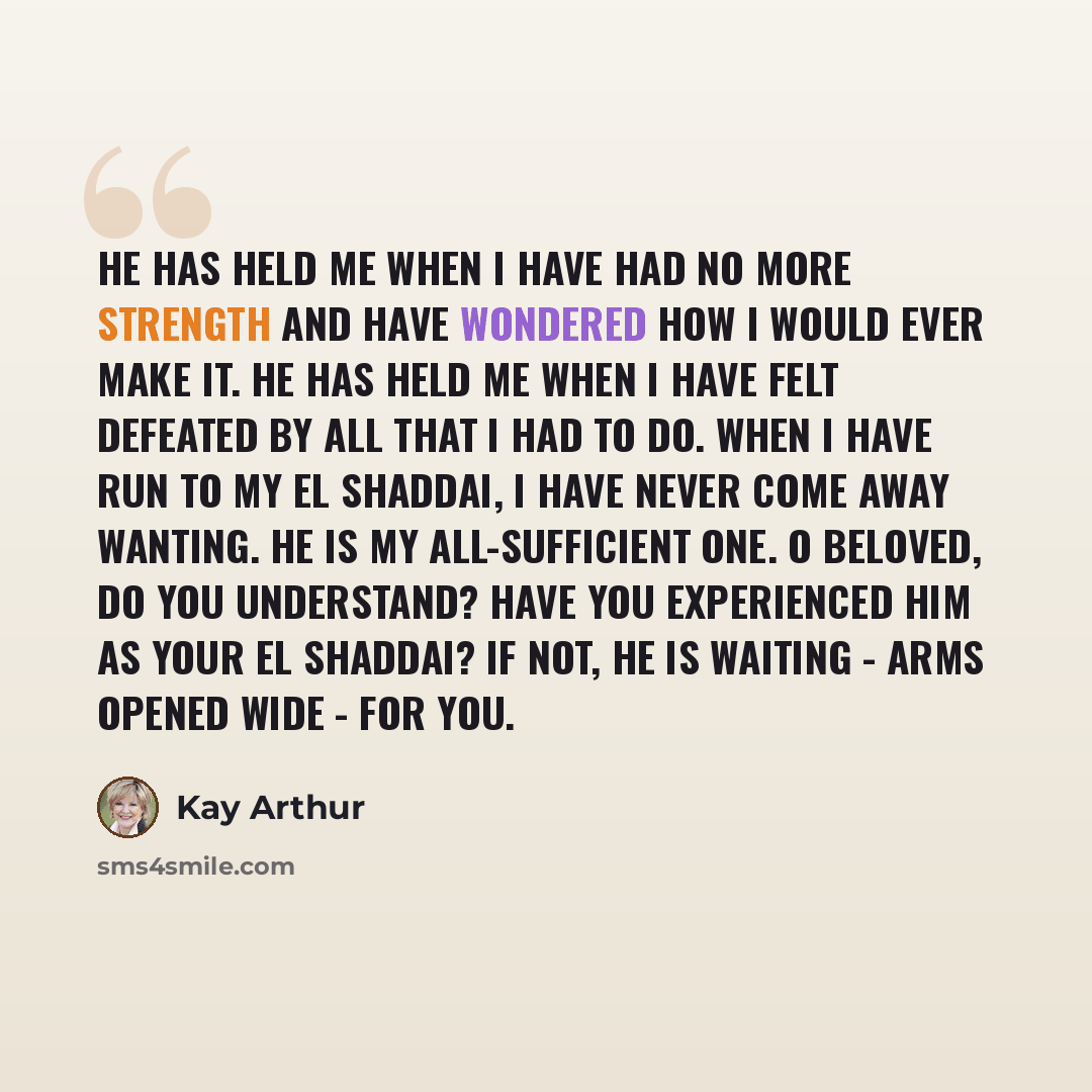 “He has held me when I have had no more strength and have wondered how I would ever make it. He has held me when I have felt defeated by all that I had to do. When I have run to my El Shaddai, I have never come away wanting. He is my all-sufficient One. O Beloved, do you understand? Have you…” quote by Kay Arthur