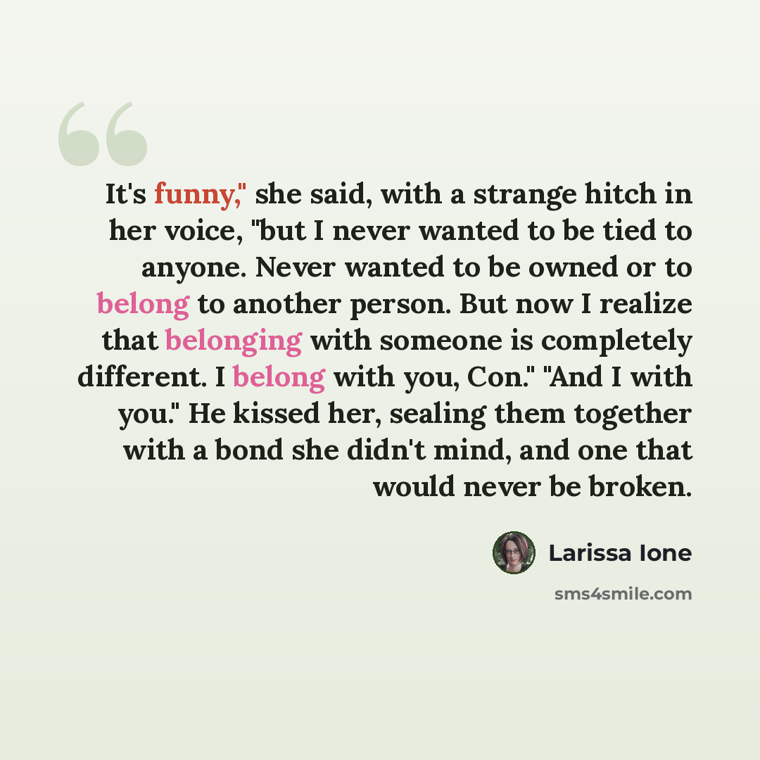 “It's funny," she said, with a strange hitch in her voice, "but I never wanted to be tied to anyone. Never wanted to be owned or to belong to another person. But now I realize that belonging with someone is completely different. I belong with you, Con." "And I with you." He kissed her, sealing them…” quote by Larissa Ione