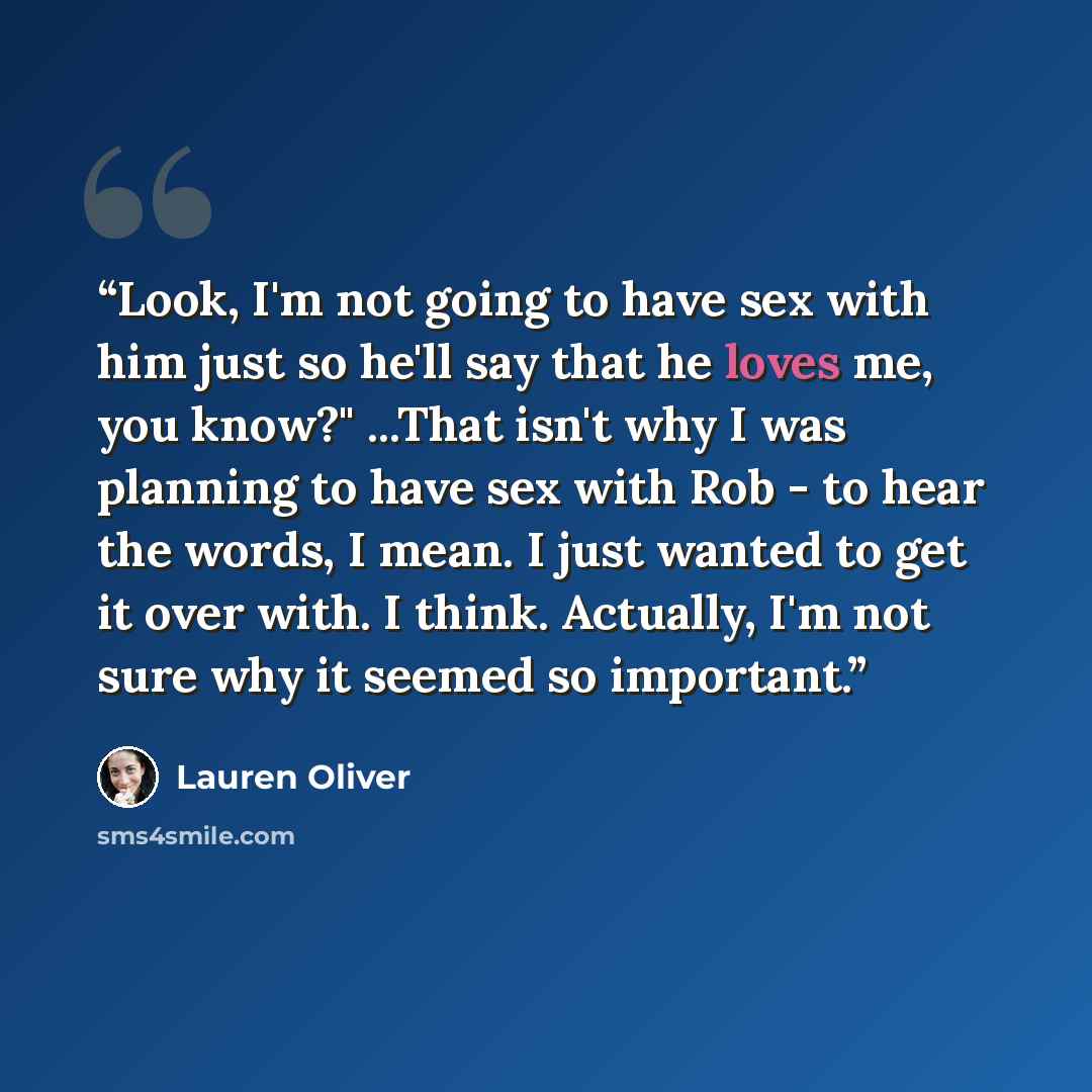 “Look, I'm not going to have sex with him just so he'll say that he loves me, you know?" ...That isn't why I was planning to have sex with Rob - to hear the words, I mean. I just wanted to get it over with. I think. Actually, I'm not sure why it seemed so important.” quote by Lauren Oliver