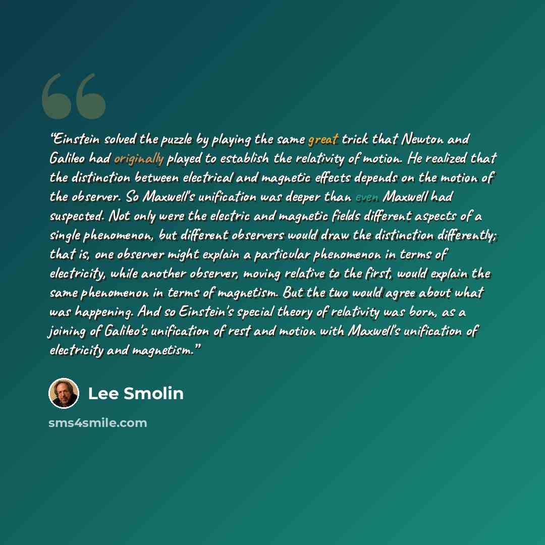 “Einstein solved the puzzle by playing the same great trick that Newton and Galileo had originally played to establish the relativity of motion. He realized that the distinction between electrical and magnetic effects depends on the motion of the observer. So Maxwell's unification was deeper than…” quote by Lee Smolin