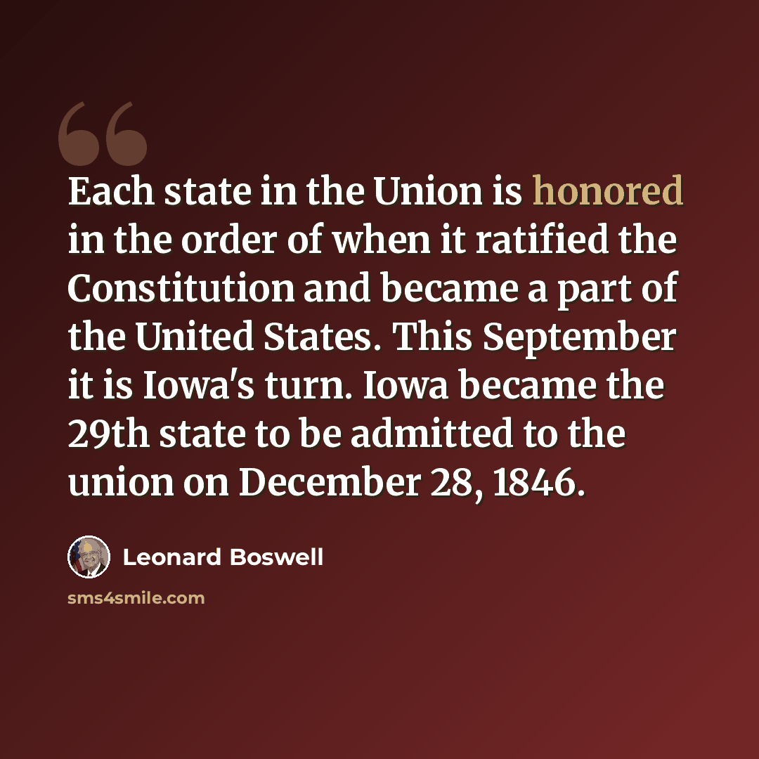 “Each state in the Union is honored in the order of when it ratified the Constitution and became a part of the United States. This September it is Iowa's turn. Iowa became the 29th state to be admitted to the union on December 28, 1846.” quote by Leonard Boswell