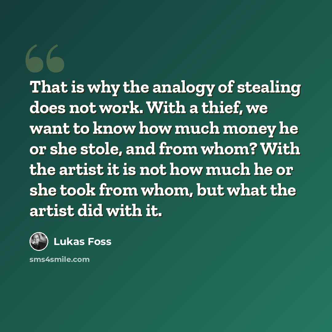 “That is why the analogy of stealing does not work. With a thief, we want to know how much money he or she stole, and from whom? With the artist it is not how much he or she took from whom, but what the artist did with it.” quote by Lukas Foss