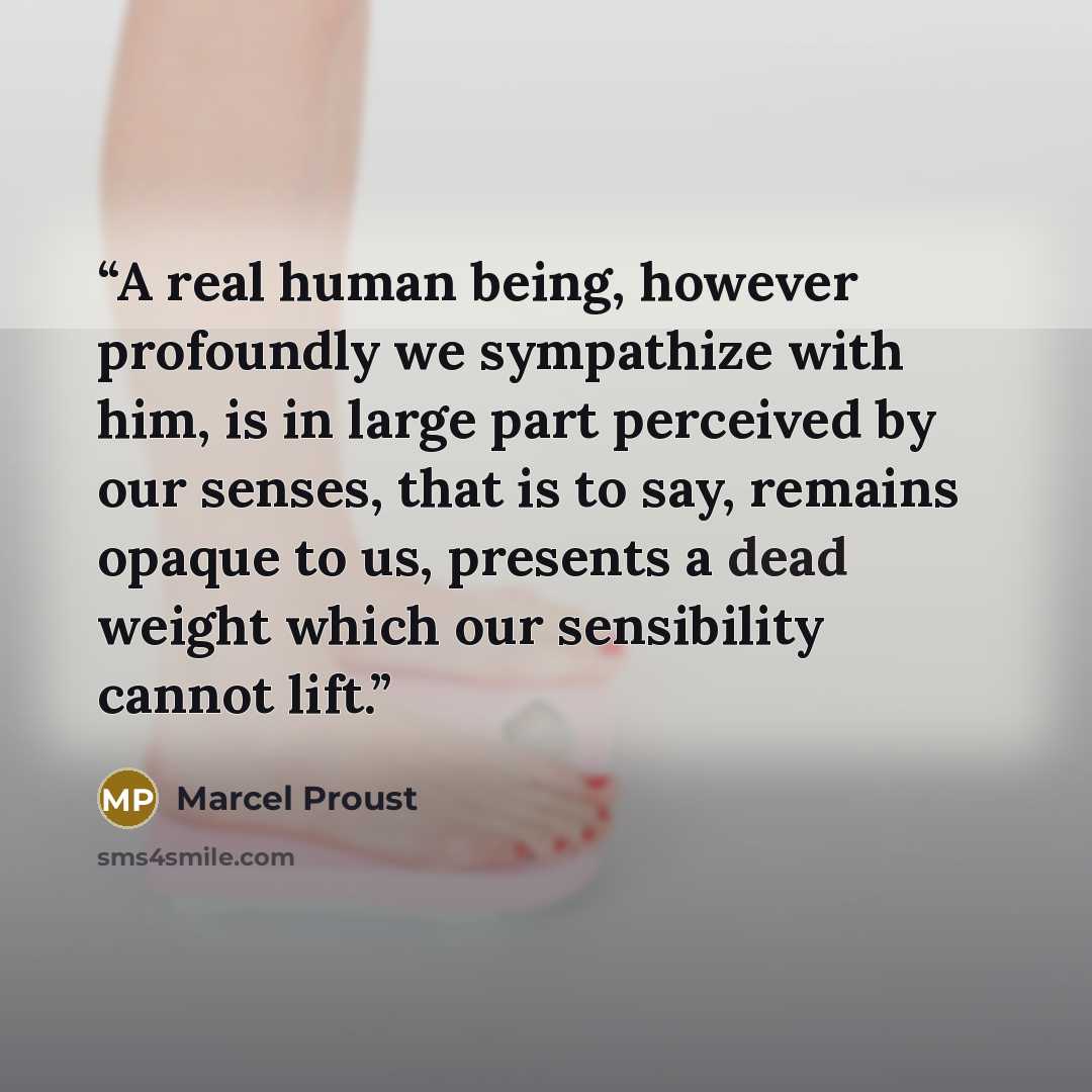 “A real human being, however profoundly we sympathize with him, is in large part perceived by our senses, that is to say, remains opaque to us, presents a dead weight which our sensibility cannot lift.” quote by Marcel Proust