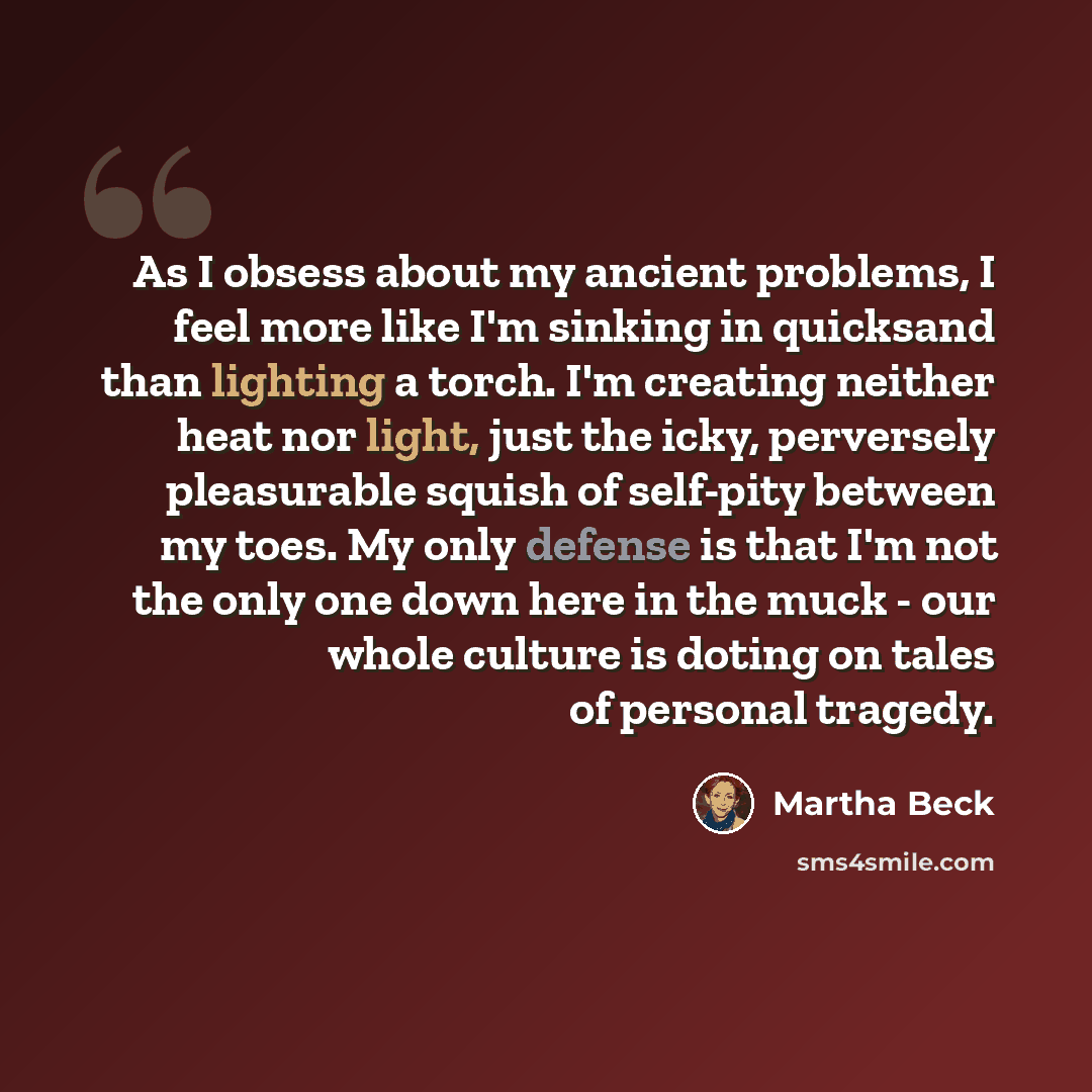 “As I obsess about my ancient problems, I feel more like I'm sinking in quicksand than lighting a torch. I'm creating neither heat nor light, just the icky, perversely pleasurable squish of self-pity between my toes. My only defense is that I'm not the only one down here in the muck - our whole…” quote by Martha Beck