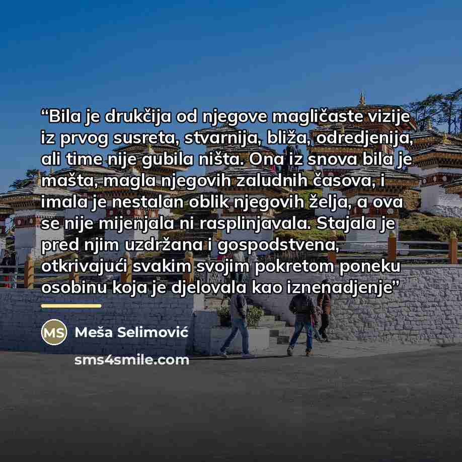 “Bila je drukčija od njegove magličaste vizije iz prvog susreta, stvarnija, bliža, odredjenija, ali time nije gubila ništa. Ona iz snova bila je mašta, magla njegovih zaludnih časova, i imala je nestalan oblik njegovih želja, a ova se nije mijenjala ni rasplinjavala. Stajala je pred njim uzdržana i…” quote by Meša Selimović