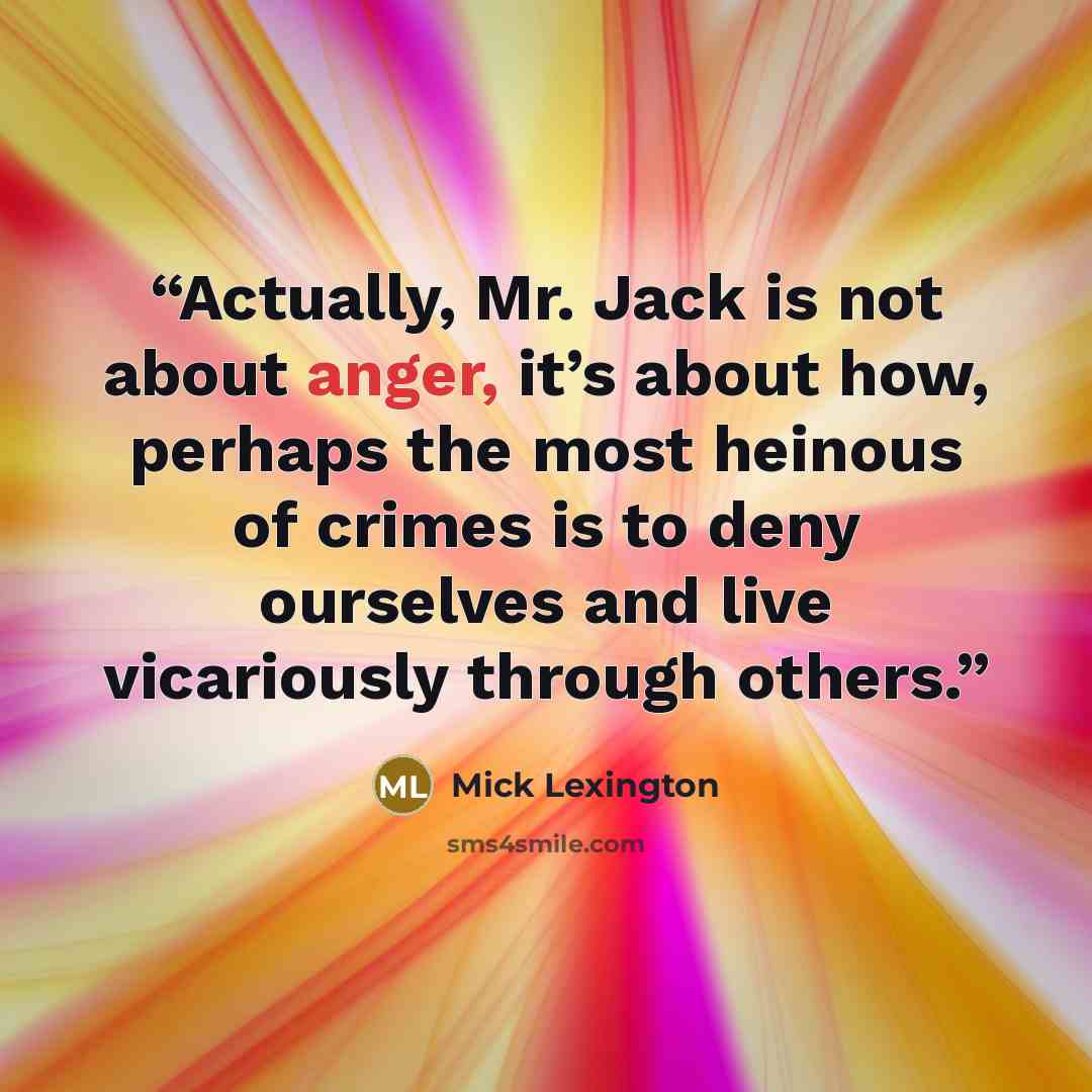 “Actually, Mr. Jack is not about anger, it’s about how, perhaps the most heinous of crimes is to deny ourselves and live vicariously through others.” quote by Mick Lexington