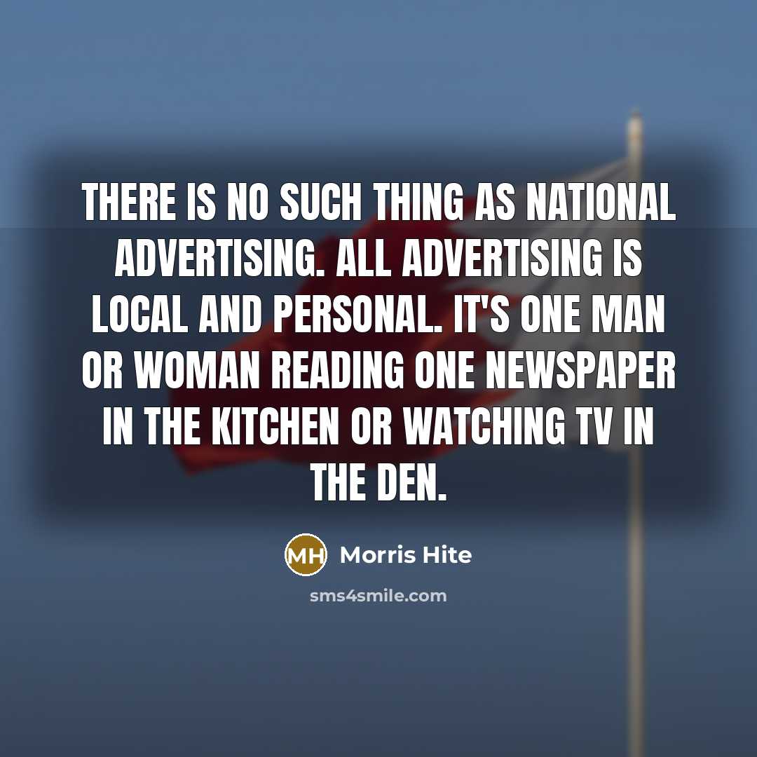 “There is no such thing as national advertising. All advertising is local and personal. It's one man or woman reading one newspaper in the kitchen or watching TV in the den.” quote by Morris Hite