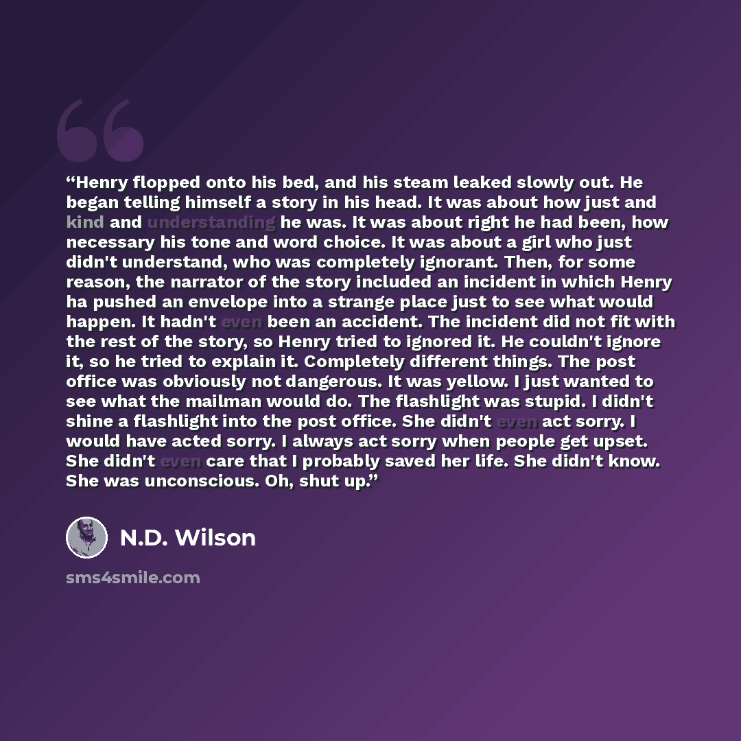 “Henry flopped onto his bed, and his steam leaked slowly out. He began telling himself a story in his head. It was about how just and kind and understanding he was. It was about right he had been, how necessary his tone and word choice. It was about a girl who just didn't understand, who was…” quote by N.D. Wilson