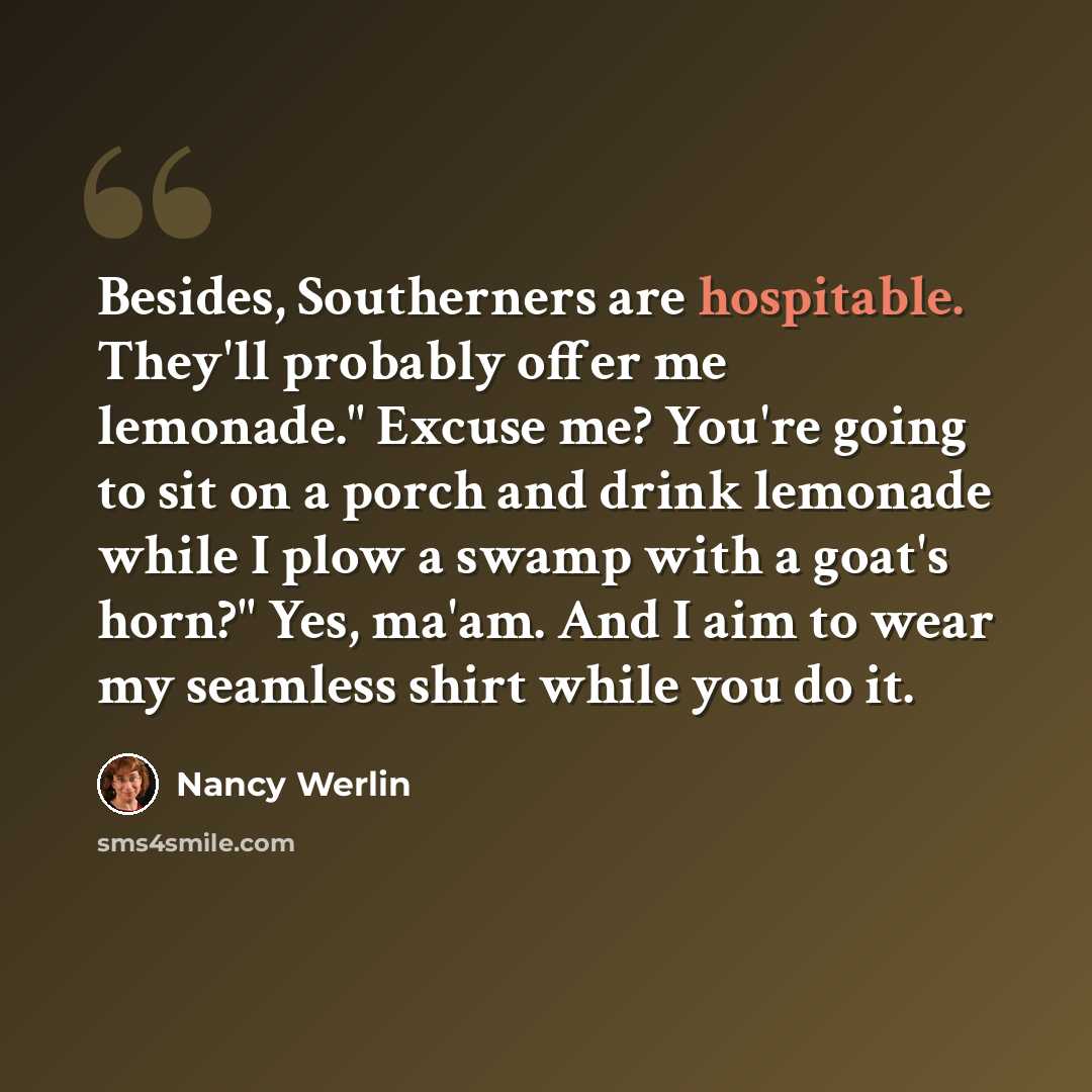 “Besides, Southerners are hospitable. They'll probably offer me lemonade." Excuse me? You're going to sit on a porch and drink lemonade while I plow a swamp with a goat's horn?" Yes, ma'am. And I aim to wear my seamless shirt while you do it.” quote by Nancy Werlin