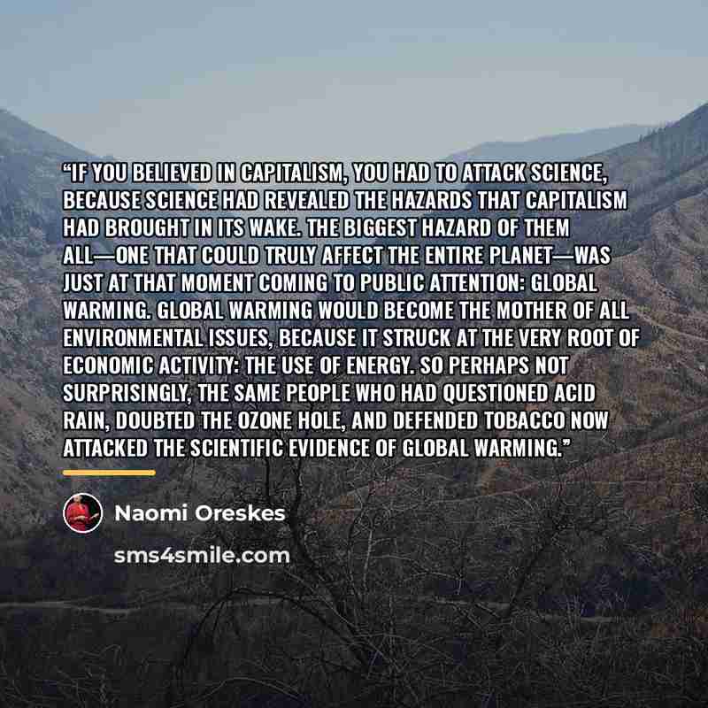 “If you believed in capitalism, you had to attack science, because science had revealed the hazards that capitalism had brought in its wake. The biggest hazard of them all—one that could truly affect the entire planet—was just at that moment coming to public attention: global warming. Global…” quote by Naomi Oreskes