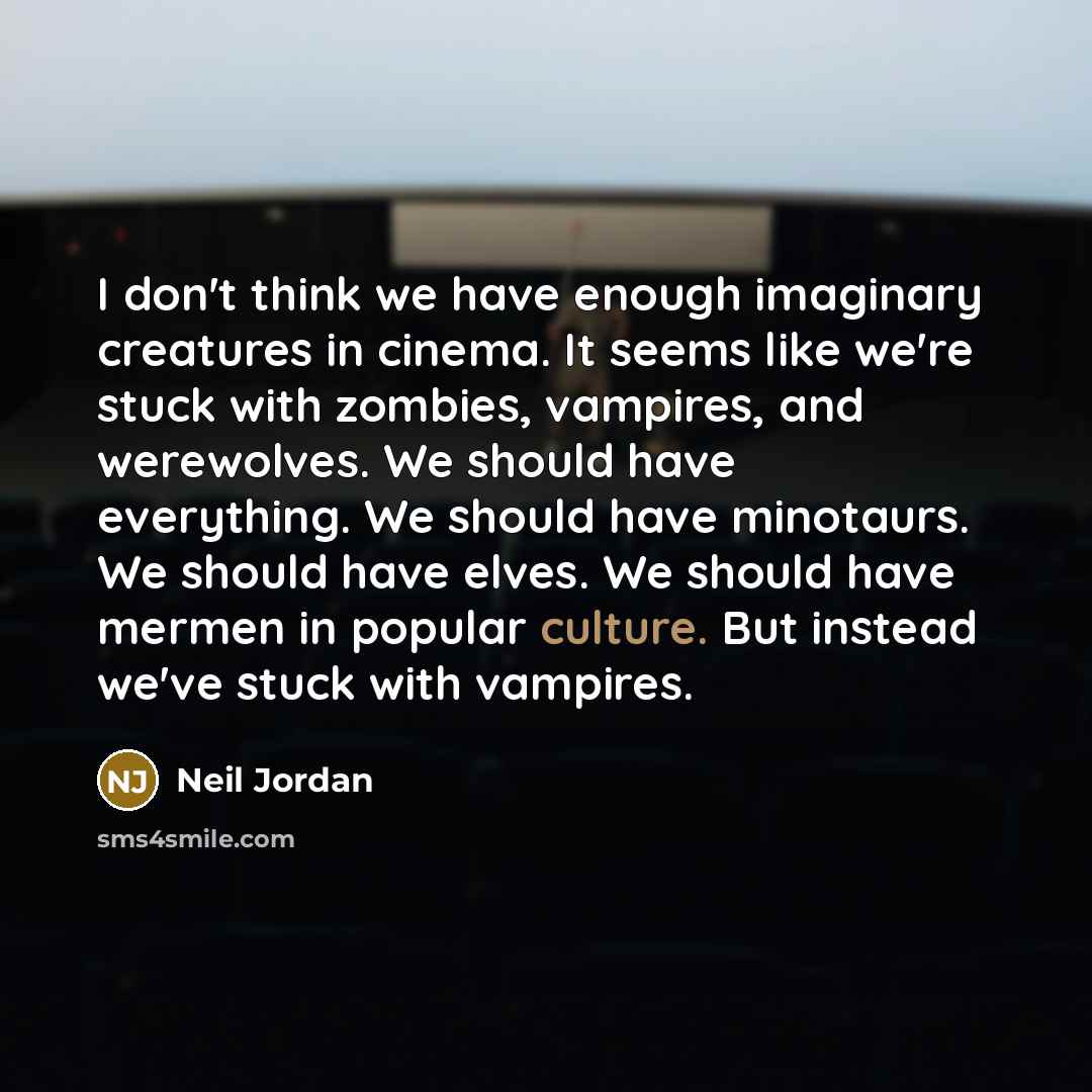 “I don't think we have enough imaginary creatures in cinema. It seems like we're stuck with zombies, vampires, and werewolves. We should have everything. We should have minotaurs. We should have elves. We should have mermen in popular culture. But instead we've stuck with vampires.” quote by Neil Jordan