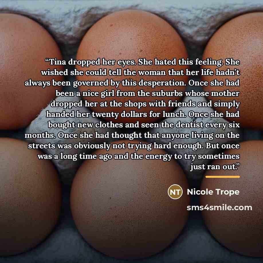 “Tina dropped her eyes. She hated this feeling. She wished she could tell the woman that her life hadn’t always been governed by this desperation. Once she had been a nice girl from the suburbs whose mother dropped her at the shops with friends and simply handed her twenty dollars for lunch. Once…” quote by Nicole Trope