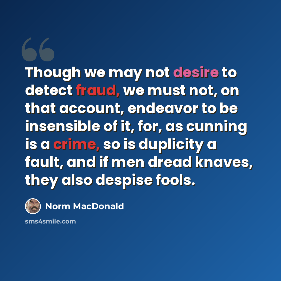 “Though we may not desire to detect fraud, we must not, on that account, endeavor to be insensible of it, for, as cunning is a crime, so is duplicity a fault, and if men dread knaves, they also despise fools.” quote by Norm MacDonald