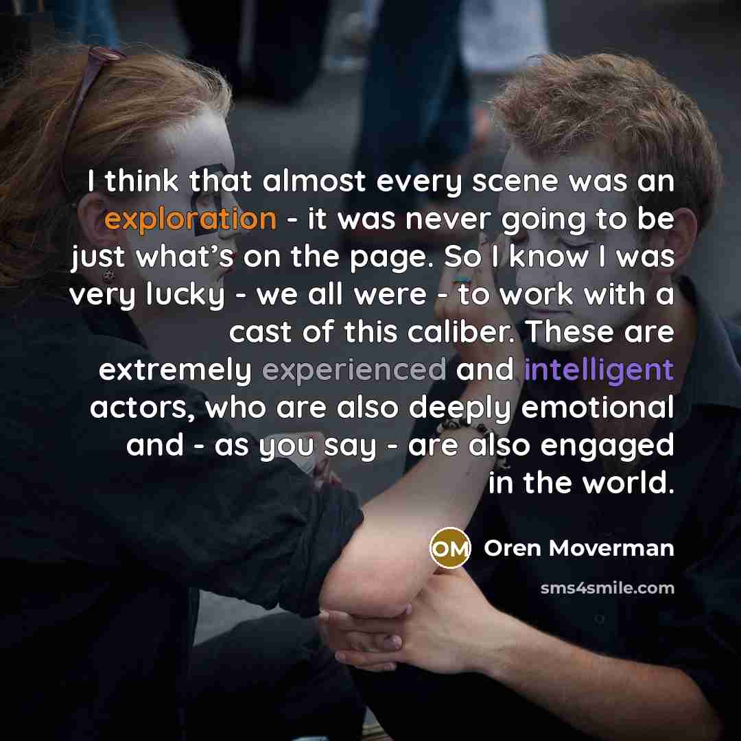 “I think that almost every scene was an exploration - it was never going to be just what’s on the page. So I know I was very lucky - we all were - to work with a cast of this caliber. These are extremely experienced and intelligent actors, who are also deeply emotional and - as you say - are also…” quote by Oren Moverman
