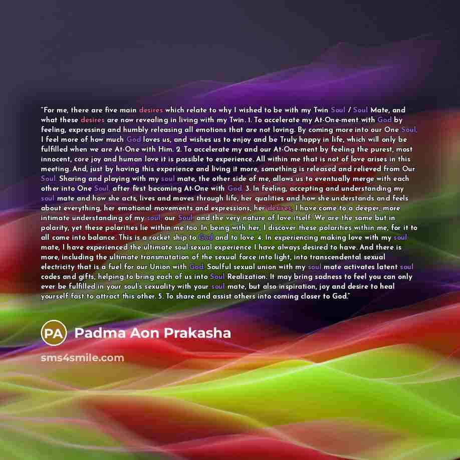 “For me, there are five main desires which relate to why I wished to be with my Twin Soul / Soul Mate, and what these desires are now revealing in living with my Twin. 1. To accelerate my At-One-ment with God by feeling, expressing and humbly releasing all emotions that are not loving. By coming…” quote by Padma Aon Prakasha