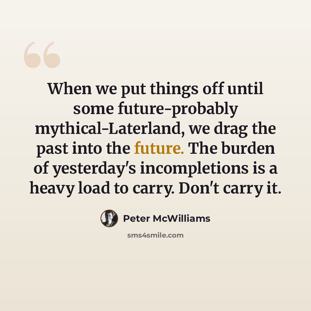 “When we put things off until some future-probably mythical-Laterland, we drag the past into the future. The burden of yesterday's incompletions is a heavy load to carry. Don't carry it.” quote by Peter McWilliams