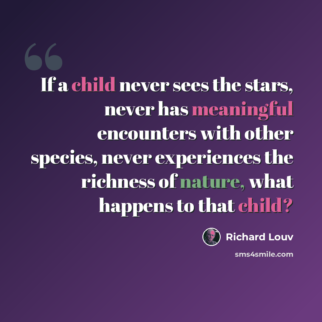 “If a child never sees the stars, never has meaningful encounters with other species, never experiences the richness of nature, what happens to that child?” quote by Richard Louv