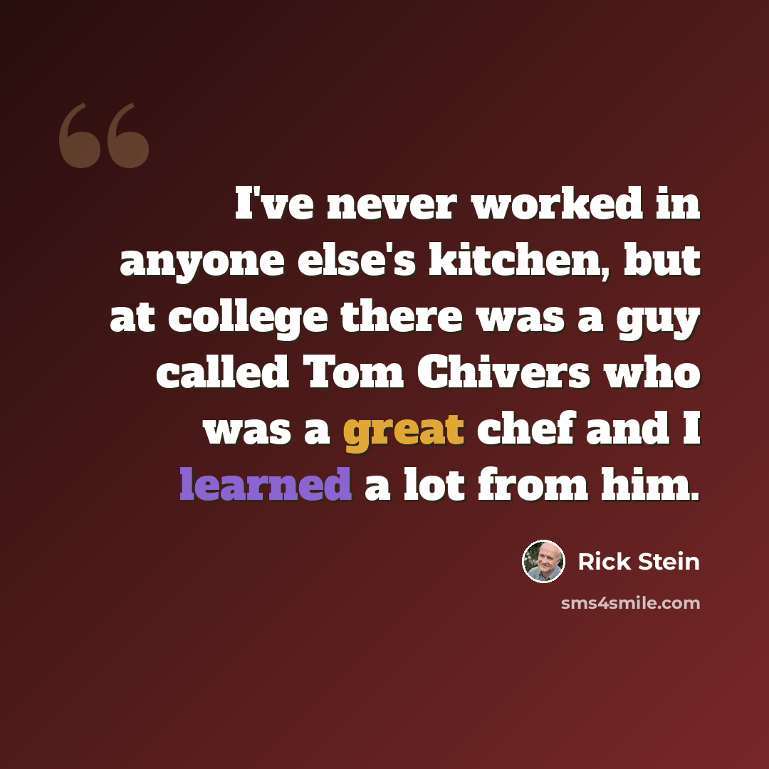 “I've never worked in anyone else's kitchen, but at college there was a guy called Tom Chivers who was a great chef and I learned a lot from him.” quote by Rick Stein