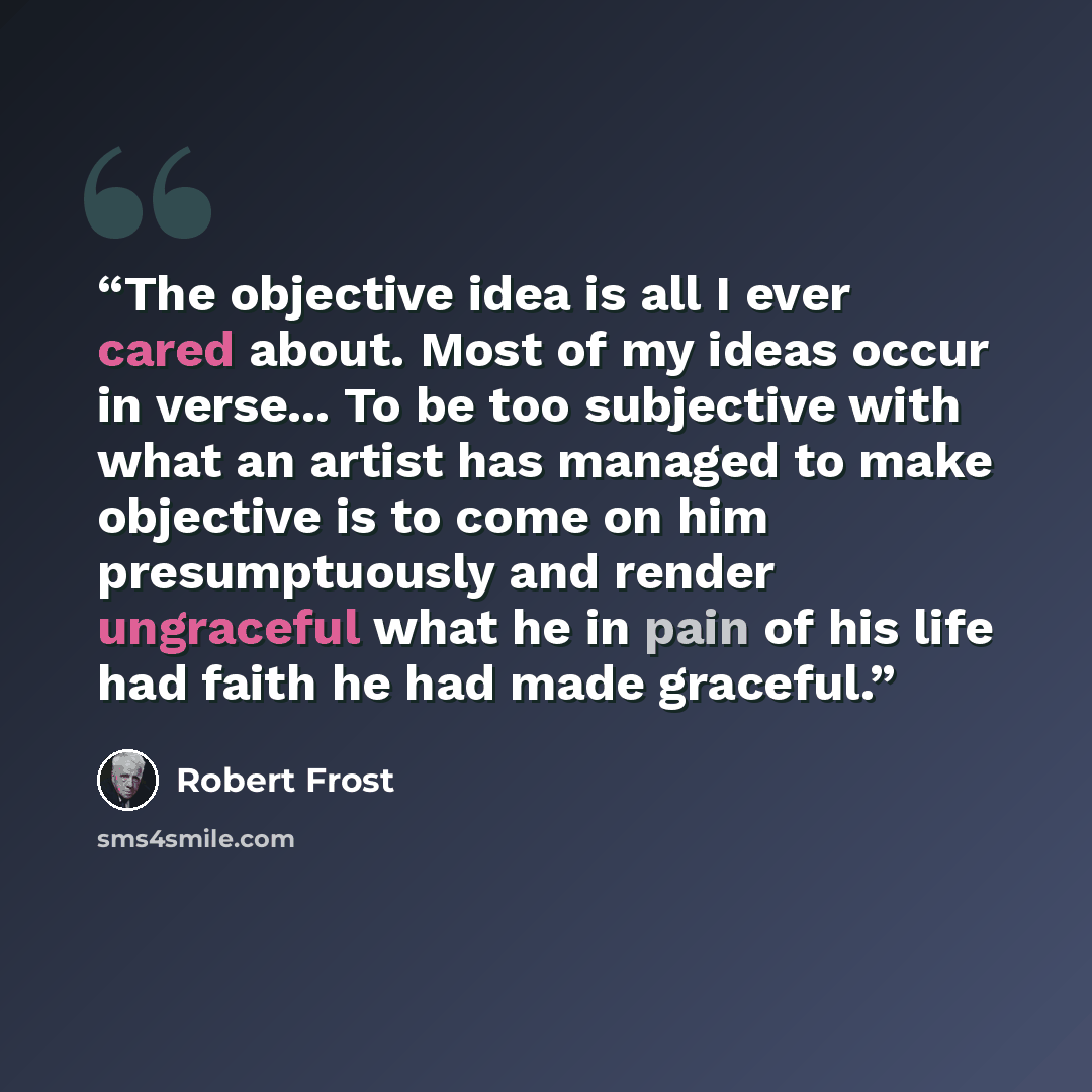 “The objective idea is all I ever cared about. Most of my ideas occur in verse... To be too subjective with what an artist has managed to make objective is to come on him presumptuously and render ungraceful what he in pain of his life had faith he had made graceful.” quote by Robert Frost