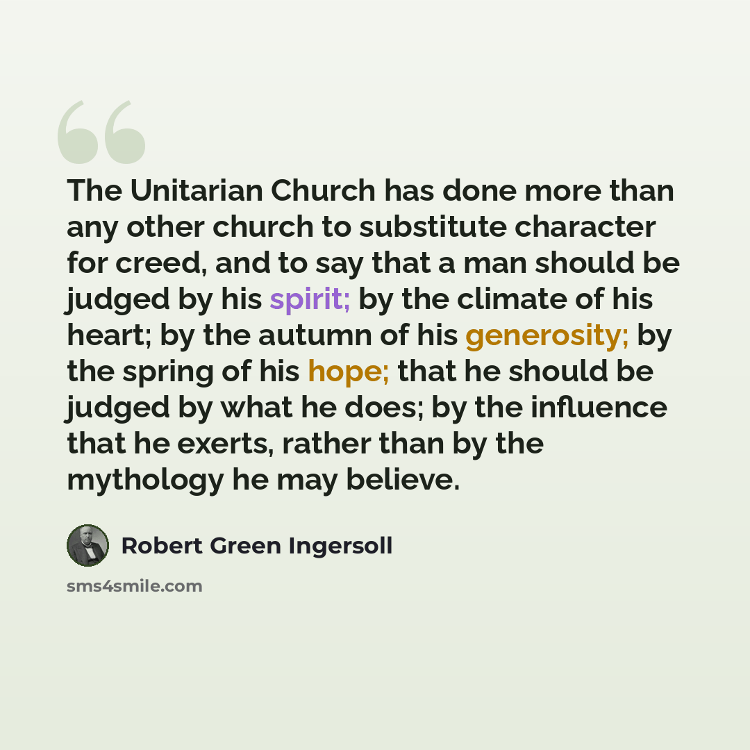 “The Unitarian Church has done more than any other church to substitute character for creed, and to say that a man should be judged by his spirit; by the climate of his heart; by the autumn of his generosity; by the spring of his hope; that he should be judged by what he does; by the influence that…” quote by Robert Green Ingersoll