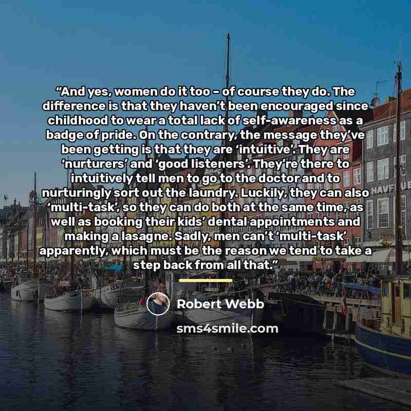 “And yes, women do it too – of course they do. The difference is that they haven’t been encouraged since childhood to wear a total lack of self-awareness as a badge of pride. On the contrary, the message they’ve been getting is that they are ‘intuitive’. They are ‘nurturers’ and ‘good listeners’…” quote by Robert Webb
