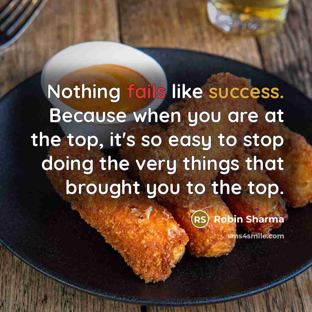 “Nothing fails like success. Because when you are at the top, it's so easy to stop doing the very things that brought you to the top.” quote by Robin Sharma