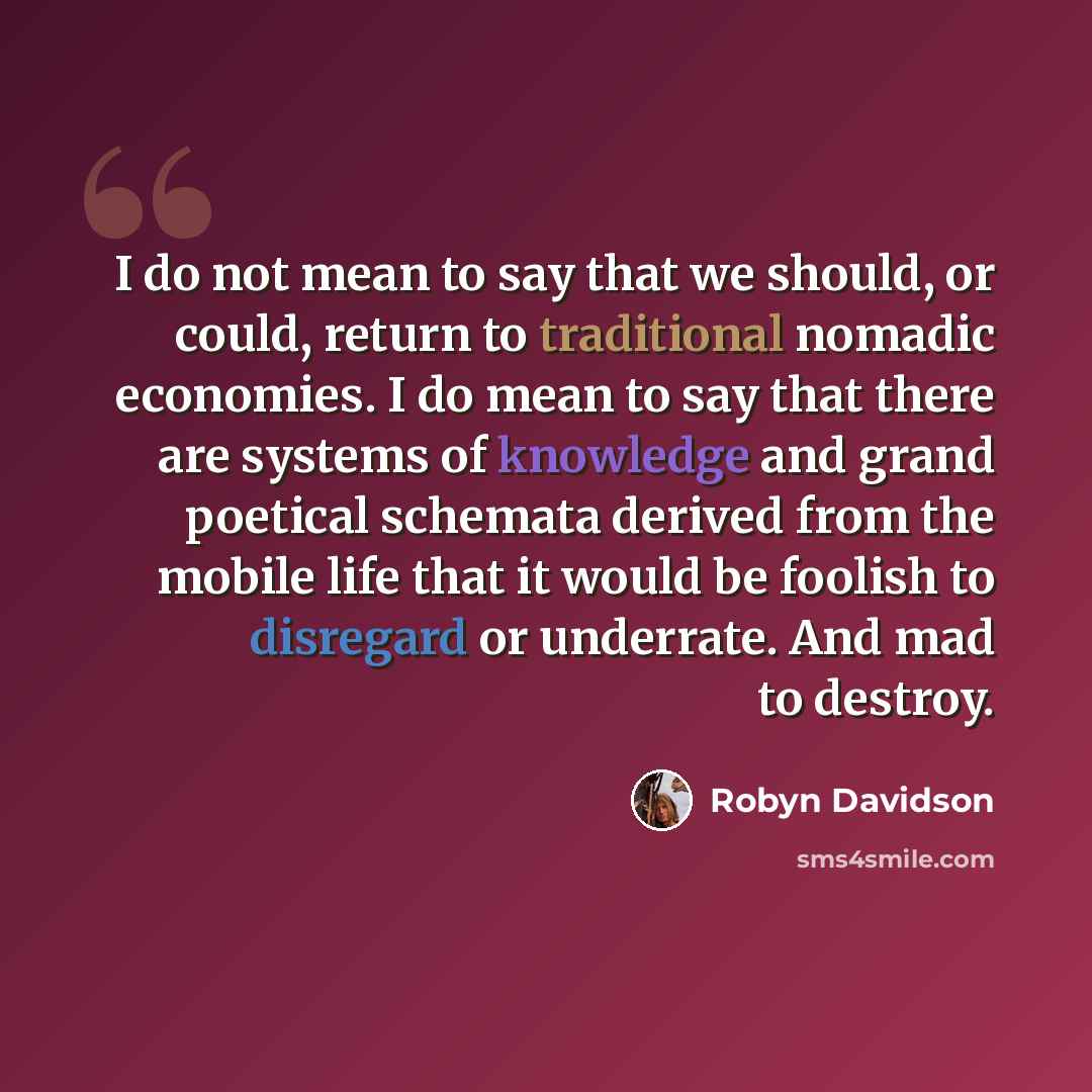 “I do not mean to say that we should, or could, return to traditional nomadic economies. I do mean to say that there are systems of knowledge and grand poetical schemata derived from the mobile life that it would be foolish to disregard or underrate. And mad to destroy.” quote by Robyn Davidson