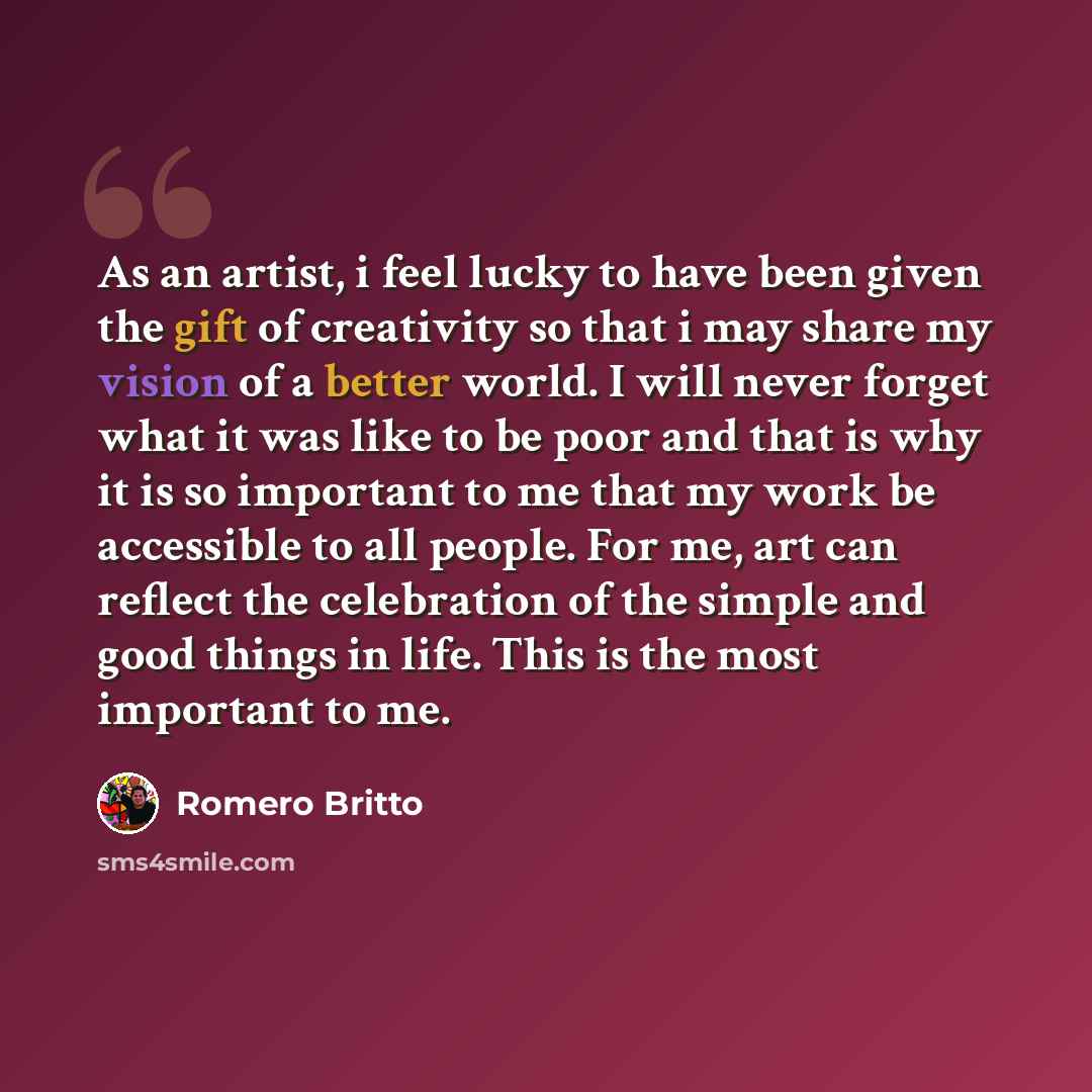 “As an artist, i feel lucky to have been given the gift of creativity so that i may share my vision of a better world. I will never forget what it was like to be poor and that is why it is so important to me that my work be accessible to all people. For me, art can reflect the celebration of the…” quote by Romero Britto