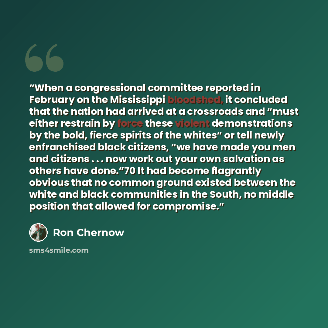 “When a congressional committee reported in February on the Mississippi bloodshed, it concluded that the nation had arrived at a crossroads and “must either restrain by force these violent demonstrations by the bold, fierce spirits of the whites” or tell newly enfranchised black citizens, “we have…” quote by Ron Chernow