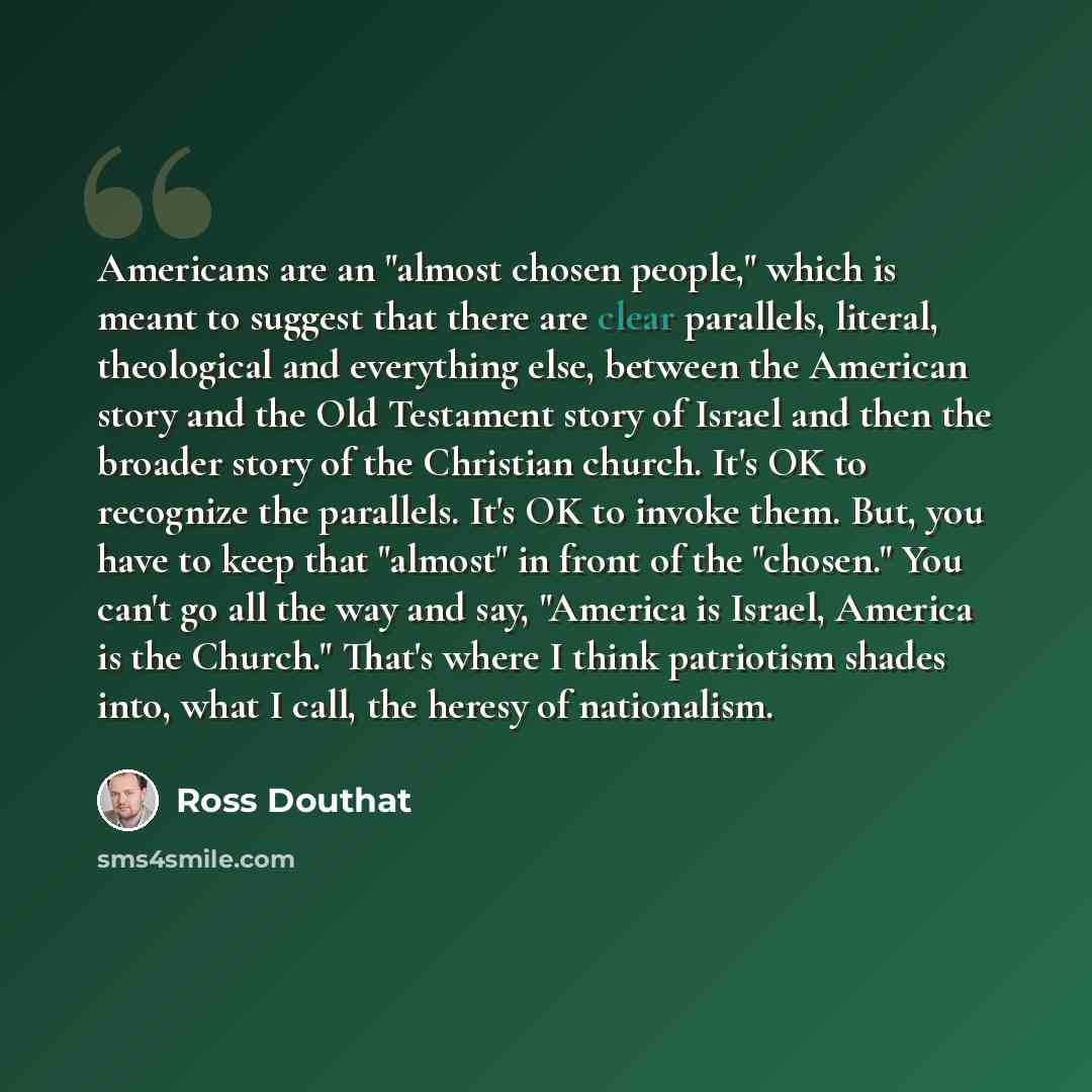 “Americans are an "almost chosen people," which is meant to suggest that there are clear parallels, literal, theological and everything else, between the American story and the Old Testament story of Israel and then the broader story of the Christian church. It's OK to recognize the parallels. It's…” quote by Ross Douthat