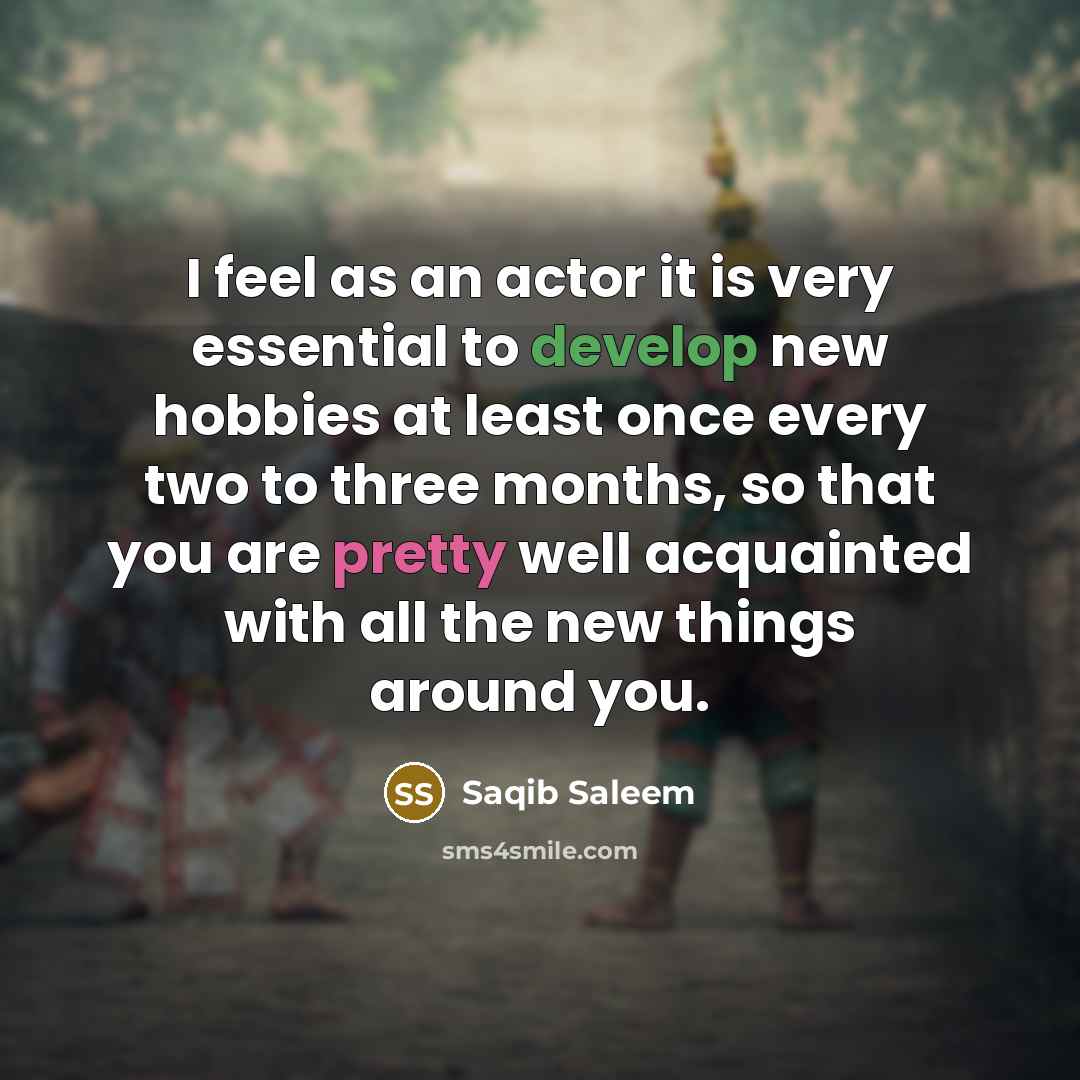 “I feel as an actor it is very essential to develop new hobbies at least once every two to three months, so that you are pretty well acquainted with all the new things around you.” quote by Saqib Saleem