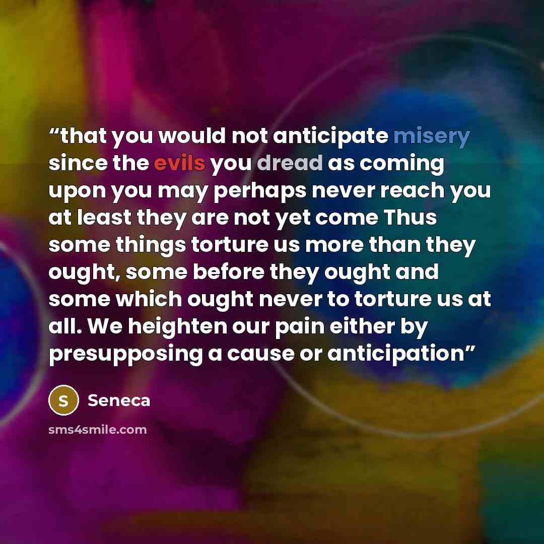“that you would not anticipate misery since the evils you dread as coming upon you may perhaps never reach you at least they are not yet come Thus some things torture us more than they ought, some before they ought and some which ought never to torture us at all. We heighten our pain either by…” quote by Seneca