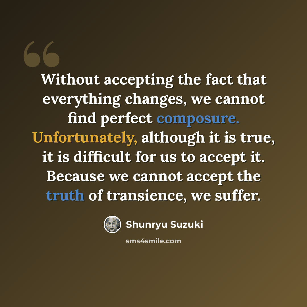 “Without accepting the fact that everything changes, we cannot find perfect composure. Unfortunately, although it is true, it is difficult for us to accept it. Because we cannot accept the truth of transience, we suffer.” quote by Shunryu Suzuki