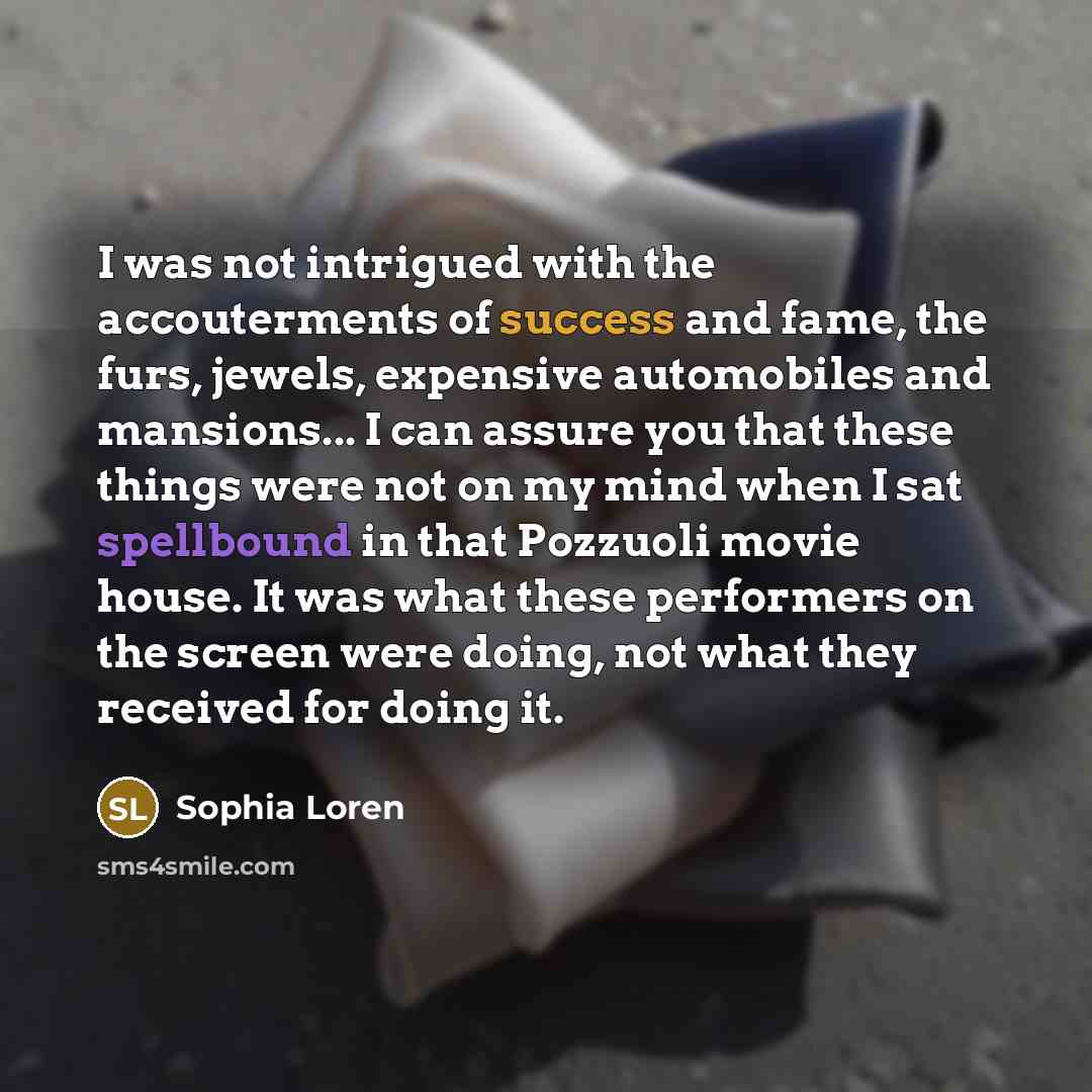 “I was not intrigued with the accouterments of success and fame, the furs, jewels, expensive automobiles and mansions... I can assure you that these things were not on my mind when I sat spellbound in that Pozzuoli movie house. It was what these performers on the screen were doing, not what they…” quote by Sophia Loren