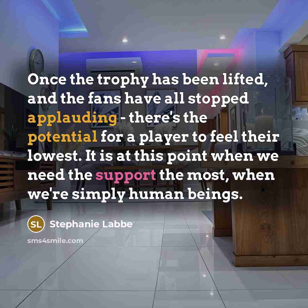 “Once the trophy has been lifted, and the fans have all stopped applauding - there's the potential for a player to feel their lowest. It is at this point when we need the support the most, when we're simply human beings.” quote by Stephanie Labbe