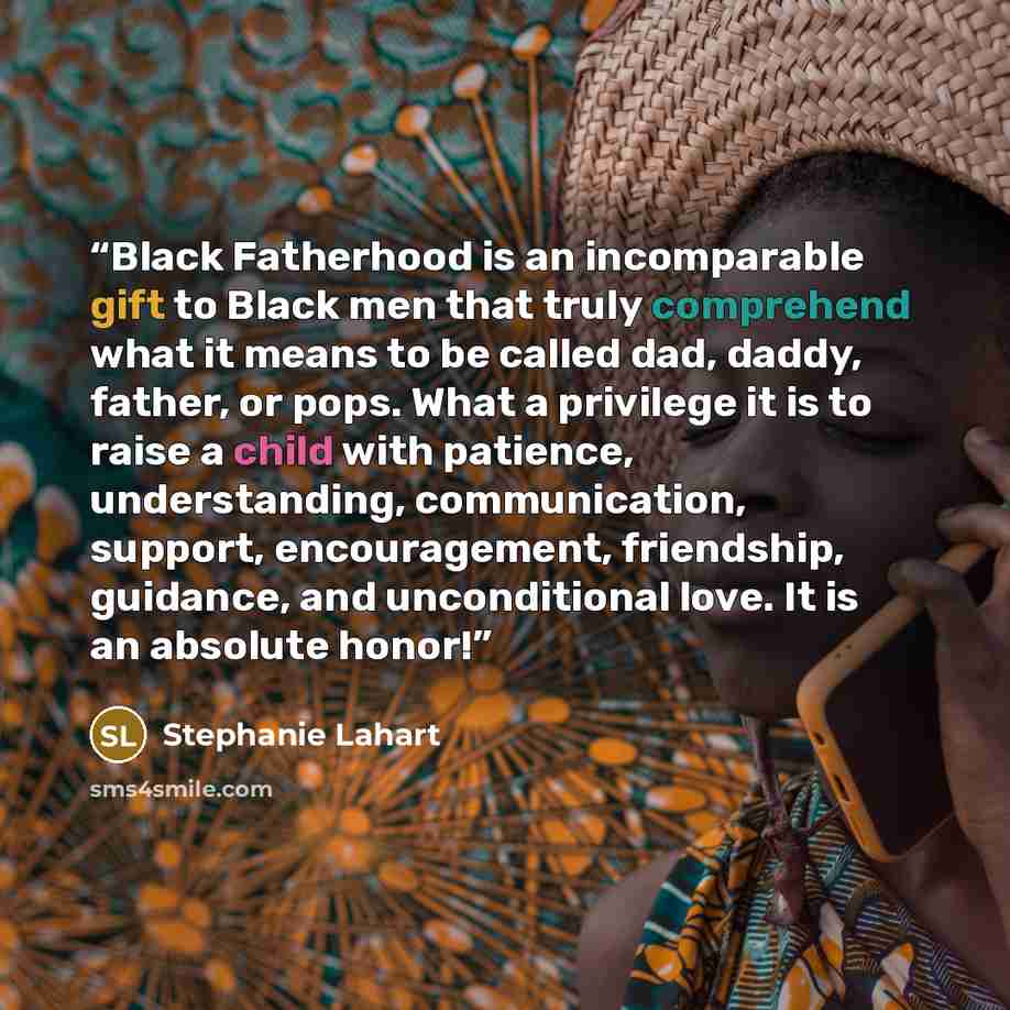 “Black Fatherhood is an incomparable gift to Black men that truly comprehend what it means to be called dad, daddy, father, or pops. What a privilege it is to raise a child with patience, understanding, communication, support, encouragement, friendship, guidance, and unconditional love. It is an…” quote by Stephanie Lahart