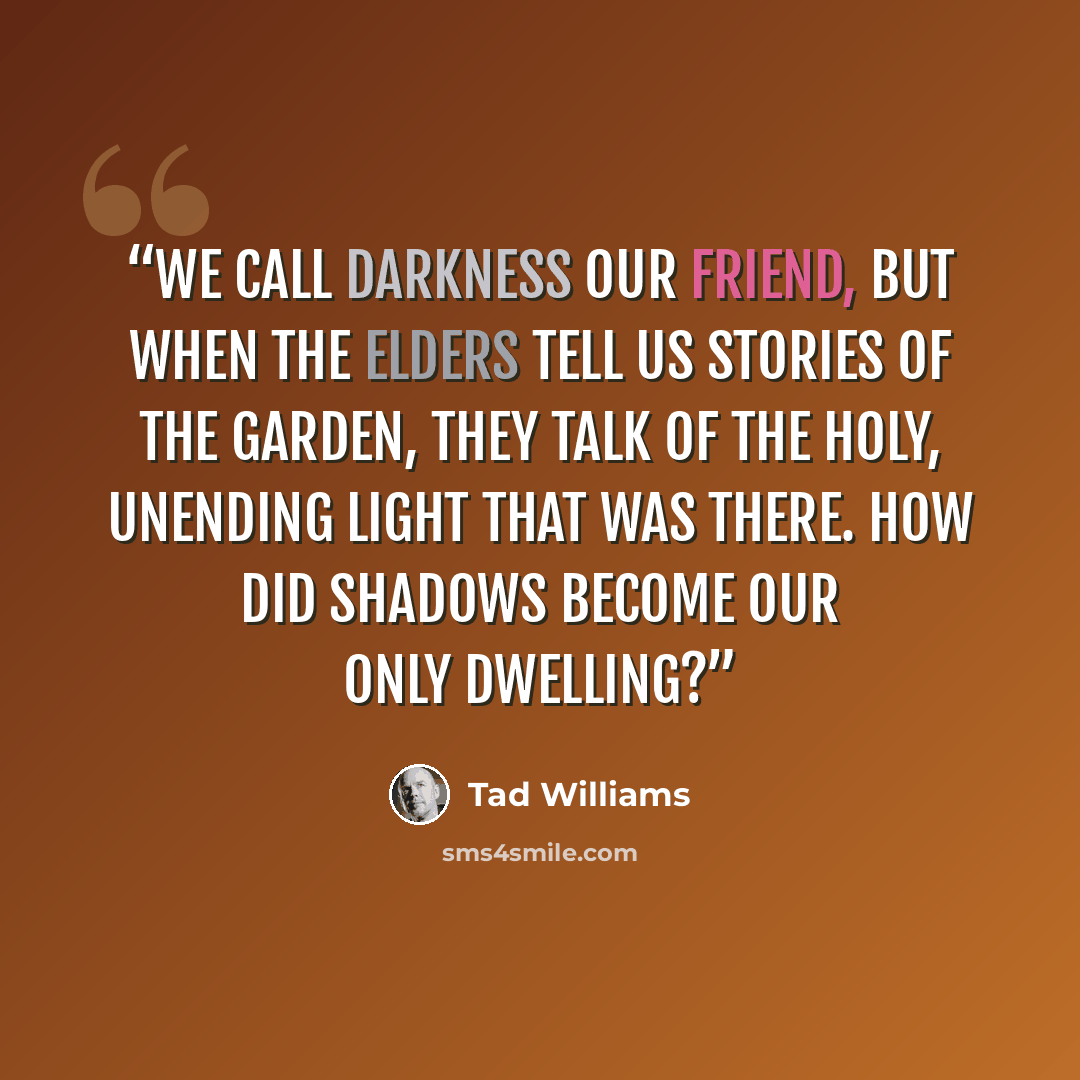 “We call darkness our friend, but when the elders tell us stories of the Garden, they talk of the holy, unending light that was there. How did shadows become our only dwelling?” quote by Tad Williams