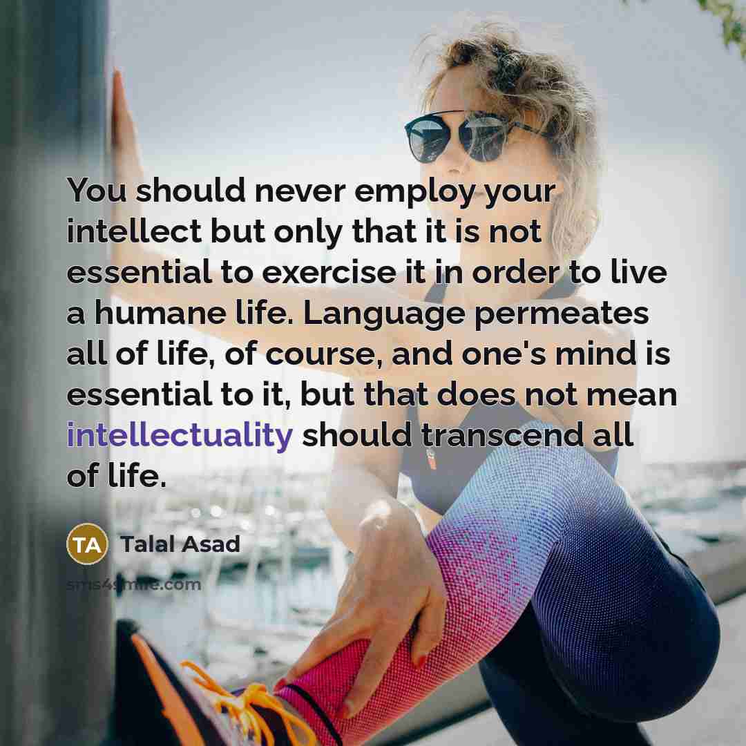 “You should never employ your intellect but only that it is not essential to exercise it in order to live a humane life. Language permeates all of life, of course, and one's mind is essential to it, but that does not mean intellectuality should transcend all of life.” quote by Talal Asad