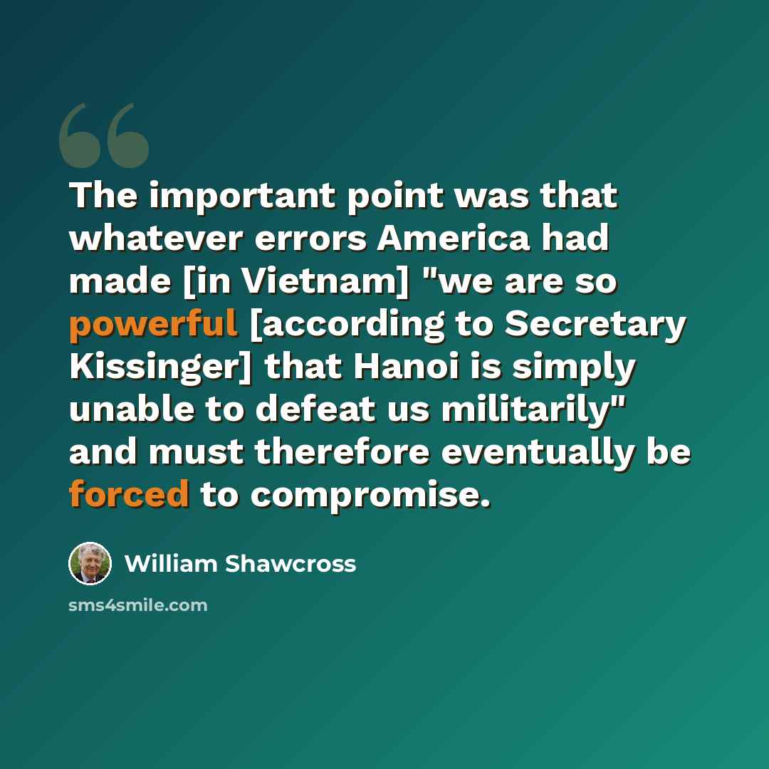 “The important point was that whatever errors America had made [in Vietnam] "we are so powerful [according to Secretary Kissinger] that Hanoi is simply unable to defeat us militarily" and must therefore eventually be forced to compromise.” quote by William Shawcross