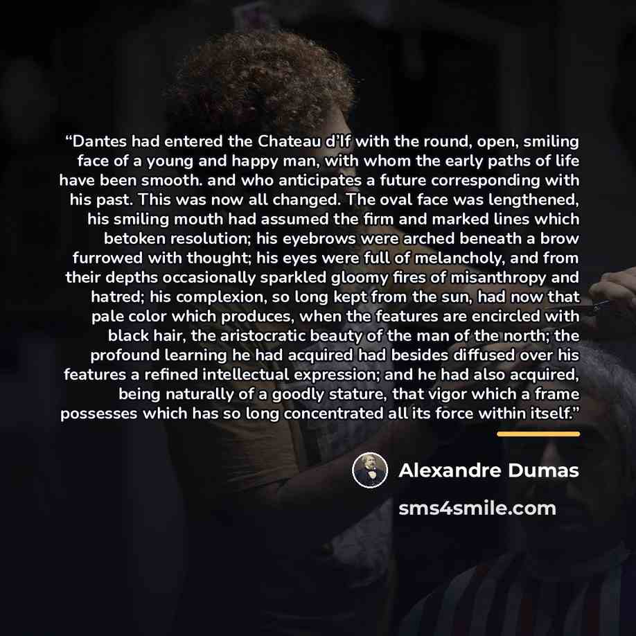 “Dantes had entered the Chateau d’If with the round, open, smiling face of a young and happy man, with whom the early paths of life have been smooth. and who anticipates a future corresponding with his past. This was now all changed. The oval face was lengthened, his smiling mouth had assumed the…” quote by Alexandre Dumas