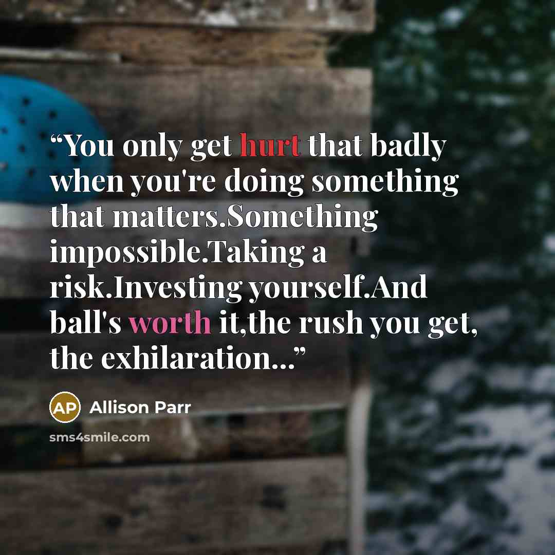 “You only get hurt that badly when you're doing something that matters.Something impossible.Taking a risk.Investing yourself.And ball's worth it,the rush you get, the exhilaration...” quote by Allison Parr