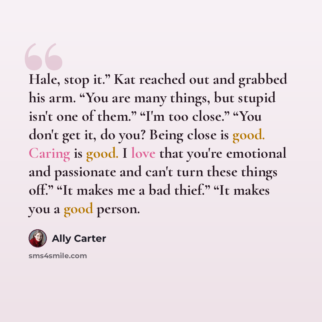 “Hale, stop it.” Kat reached out and grabbed his arm. “You are many things, but stupid isn't one of them.” “I'm too close.” “You don't get it, do you? Being close is good. Caring is good. I love that you're emotional and passionate and can't turn these things off.” “It makes me a bad thief.” “It…” quote by Ally Carter