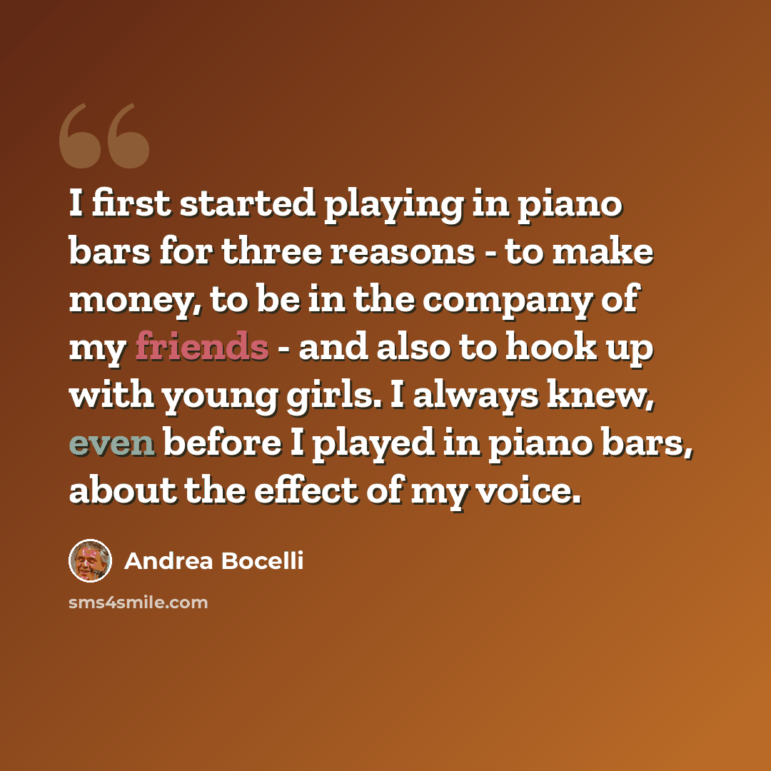 “I first started playing in piano bars for three reasons - to make money, to be in the company of my friends - and also to hook up with young girls. I always knew, even before I played in piano bars, about the effect of my voice.” quote by Andrea Bocelli